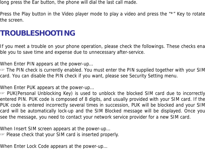 long press the Ear button, the phone will dial the last call made.  Press the Play button in the Video player mode to play a video and press the &ldquo;*&rdquo; Key to rotate the screen.  TROUBLESHOOTING  If you meet a trouble on your phone operation, please check the followings. These checks enable you to save time and expense due to unnecessary after-service.  When Enter PIN appears at the power-up&hellip;  ☞The PIN check is currently enabled. You must enter the PIN supplied together with your SIM card. You can disable the PIN check if you want, please see Security Setting menu.  When Enter PUK appears at the power-up&hellip; ☞ PUK(Personal Unblocking Key) is used to unblock the blocked SIM card due to incorrectly entered PIN. PUK code is composed of 8 digits, and usually provided with your SIM card. If the PUK code is entered incorrectly several times in succession, PUK will be blocked and your SIM card will be automatically lock-up and the SIM Blocked message will be displayed. Once you see the message, you need to contact your network service provider for a new SIM card.  When Insert SIM screen appears at the power-up&hellip; ☞ Please check that your SIM card is inserted properly.  When Enter Lock Code appears at the power-up&hellip; 