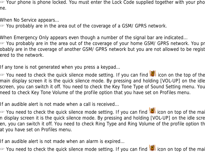 ☞ Your phone is phone locked. You must enter the Lock Code supplied together with your phone.  When No Service appears&hellip; ☞ You probably are in the area out of the coverage of a GSM/ GPRS network.  When Emergency Only appears even though a number of the signal bar are indicated&hellip; ☞ You probably are in the area out of the coverage of your home GSM/ GPRS network. You probably are in the coverage of another GSM/ GPRS network but you are not allowed to be registered to the network.  If any tone is not generated when you press a keypad&hellip; ☞ You need to check the quick silence mode setting. If you can find   icon on the top of the main display screen it is the quick silence mode. By pressing and holding [VOL-UP] on the idle screen, you can switch it off. You need to check the Key Tone Type of Sound Setting menu. You need to check Key Tone Volume of the profile option that you have set on Profiles menu.  If an audible alert is not made when a call is received&hellip; ☞ You need to check the quick silence mode setting. If you can find   icon on top of the main display screen it is the quick silence mode. By pressing and holding [VOL-UP] on the idle screen, you can switch it off. You need to check Ring Type and Ring Volume of the profile option that you have set on Profiles menu.  If an audible alert is not made when an alarm is expired&hellip; ☞ You need to check the quick silence mode setting. If you can find   icon on top of the mai