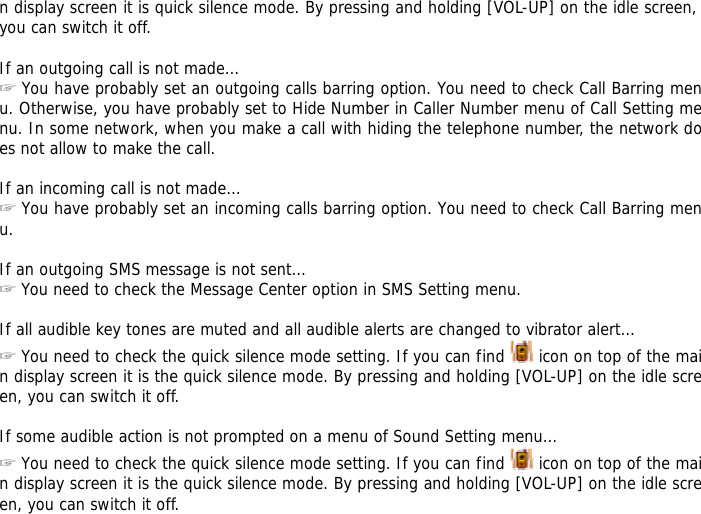 n display screen it is quick silence mode. By pressing and holding [VOL-UP] on the idle screen, you can switch it off.  If an outgoing call is not made&hellip; ☞ You have probably set an outgoing calls barring option. You need to check Call Barring menu. Otherwise, you have probably set to Hide Number in Caller Number menu of Call Setting menu. In some network, when you make a call with hiding the telephone number, the network does not allow to make the call.  If an incoming call is not made&hellip; ☞ You have probably set an incoming calls barring option. You need to check Call Barring menu.  If an outgoing SMS message is not sent&hellip; ☞ You need to check the Message Center option in SMS Setting menu.  If all audible key tones are muted and all audible alerts are changed to vibrator alert&hellip; ☞ You need to check the quick silence mode setting. If you can find   icon on top of the main display screen it is the quick silence mode. By pressing and holding [VOL-UP] on the idle screen, you can switch it off.  If some audible action is not prompted on a menu of Sound Setting menu&hellip; ☞ You need to check the quick silence mode setting. If you can find   icon on top of the main display screen it is the quick silence mode. By pressing and holding [VOL-UP] on the idle screen, you can switch it off. 