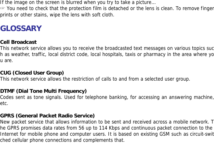  If the image on the screen is blurred when you try to take a picture&hellip; ☞ You need to check that the protection film is detached or the lens is clean. To remove fingerprints or other stains, wipe the lens with soft cloth.  GLOSSARY  Cell Broadcast This network service allows you to receive the broadcasted text messages on various topics such as weather, traffic, local district code, local hospitals, taxis or pharmacy in the area where you are.  CUG (Closed User Group) This network service allows the restriction of calls to and from a selected user group.  DTMF (Dial Tone Multi Frequency) Codes sent as tone signals. Used for telephone banking, for accessing an answering machine, etc.  GPRS (General Packet Radio Service) New packet service that allows information to be sent and received across a mobile network. The GPRS promises data rates from 56 up to 114 Kbps and continuous packet connection to the Internet for mobile phone and computer users. It is based on existing GSM such as circuit-switched cellular phone connections and complements that.  