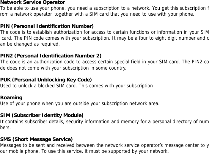 Network Service Operator To be able to use your phone, you need a subscription to a network. You get this subscription from a network operator, together with a SIM card that you need to use with your phone.  PIN (Personal Identification Number) The code is to establish authorization for access to certain functions or information in your SIM card. The PIN code comes with your subscription. It may be a four to eight digit number and can be changed as required.  PIN2 (Personal Identification Number 2) The code is an authorization code to access certain special field in your SIM card. The PIN2 code does not come with your subscription in some country.  PUK (Personal Unblocking Key Code) Used to unlock a blocked SIM card. This comes with your subscription  Roaming Use of your phone when you are outside your subscription network area.  SIM (Subscriber Identity Module) It contains subscriber details, security information and memory for a personal directory of numbers.   SMS (Short Message Service) Messages to be sent and received between the network service operator&rsquo;s message center to your mobile phone. To use this service, it must be supported by your network. 