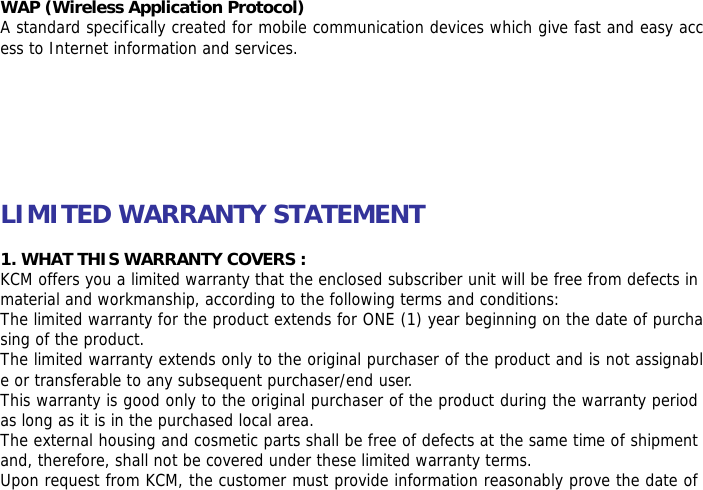  WAP (Wireless Application Protocol) A standard specifically created for mobile communication devices which give fast and easy access to Internet information and services.        LIMITED WARRANTY STATEMENT  1. WHAT THIS WARRANTY COVERS : KCM offers you a limited warranty that the enclosed subscriber unit will be free from defects in material and workmanship, according to the following terms and conditions: The limited warranty for the product extends for ONE (1) year beginning on the date of purchasing of the product. The limited warranty extends only to the original purchaser of the product and is not assignable or transferable to any subsequent purchaser/end user. This warranty is good only to the original purchaser of the product during the warranty period as long as it is in the purchased local area. The external housing and cosmetic parts shall be free of defects at the same time of shipment and, therefore, shall not be covered under these limited warranty terms. Upon request from KCM, the customer must provide information reasonably prove the date of 
