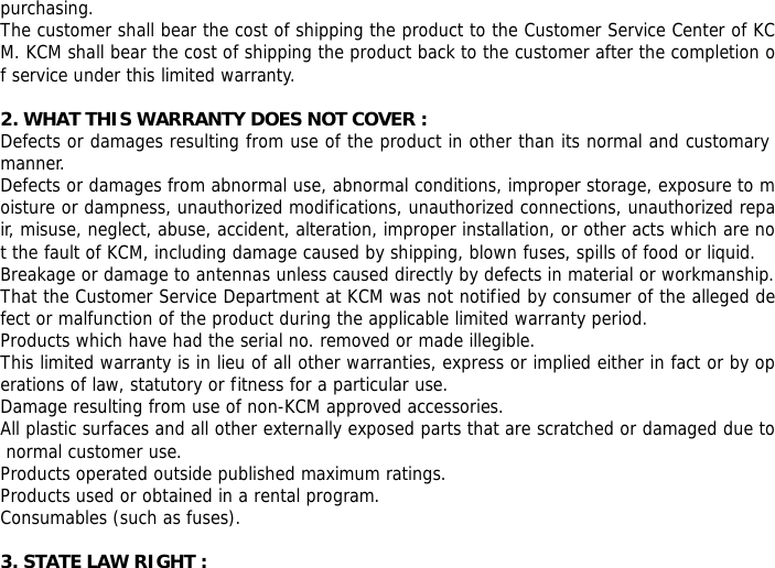 purchasing. The customer shall bear the cost of shipping the product to the Customer Service Center of KCM. KCM shall bear the cost of shipping the product back to the customer after the completion of service under this limited warranty.  2. WHAT THIS WARRANTY DOES NOT COVER : Defects or damages resulting from use of the product in other than its normal and customary manner. Defects or damages from abnormal use, abnormal conditions, improper storage, exposure to moisture or dampness, unauthorized modifications, unauthorized connections, unauthorized repair, misuse, neglect, abuse, accident, alteration, improper installation, or other acts which are not the fault of KCM, including damage caused by shipping, blown fuses, spills of food or liquid. Breakage or damage to antennas unless caused directly by defects in material or workmanship. That the Customer Service Department at KCM was not notified by consumer of the alleged defect or malfunction of the product during the applicable limited warranty period. Products which have had the serial no. removed or made illegible. This limited warranty is in lieu of all other warranties, express or implied either in fact or by operations of law, statutory or fitness for a particular use. Damage resulting from use of non-KCM approved accessories. All plastic surfaces and all other externally exposed parts that are scratched or damaged due to normal customer use. Products operated outside published maximum ratings. Products used or obtained in a rental program. Consumables (such as fuses).  3. STATE LAW RIGHT : 