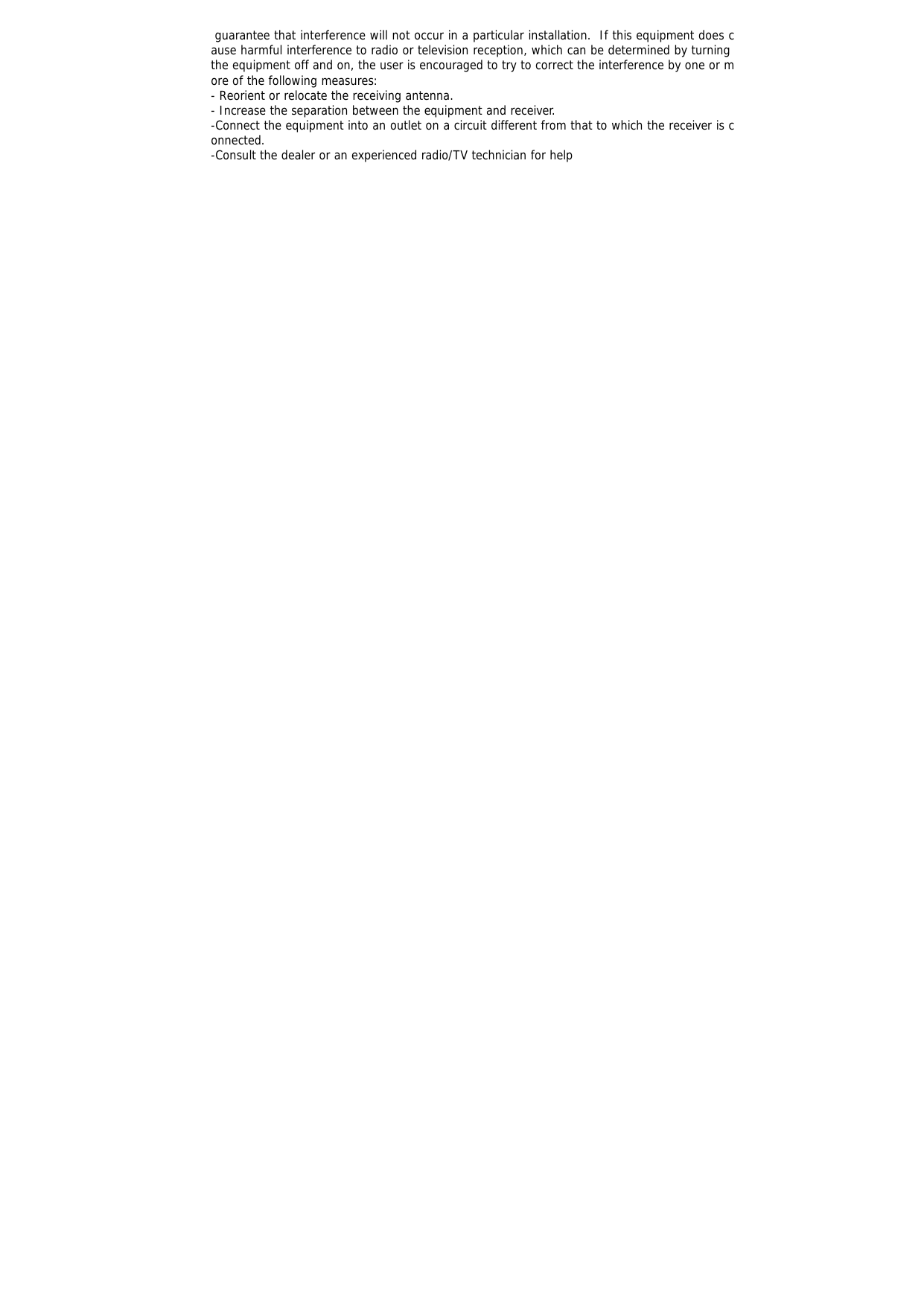  guarantee that interference will not occur in a particular installation.  If this equipment does cause harmful interference to radio or television reception, which can be determined by turning the equipment off and on, the user is encouraged to try to correct the interference by one or more of the following measures: - Reorient or relocate the receiving antenna. - Increase the separation between the equipment and receiver. -Connect the equipment into an outlet on a circuit different from that to which the receiver is connected. -Consult the dealer or an experienced radio/TV technician for help  