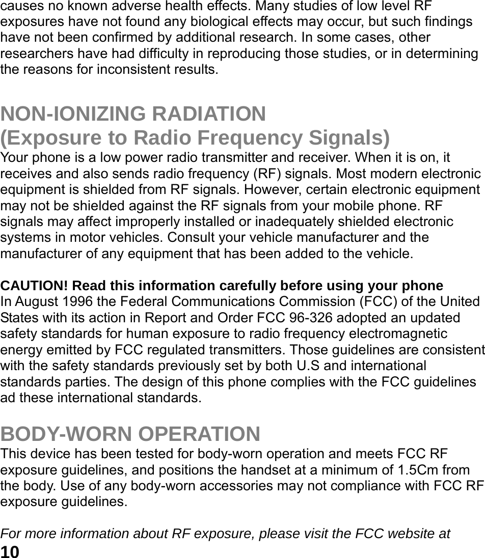  10 causes no known adverse health effects. Many studies of low level RF exposures have not found any biological effects may occur, but such findings have not been confirmed by additional research. In some cases, other researchers have had difficulty in reproducing those studies, or in determining the reasons for inconsistent results.  NON-IONIZING RADIATION (Exposure to Radio Frequency Signals) Your phone is a low power radio transmitter and receiver. When it is on, it receives and also sends radio frequency (RF) signals. Most modern electronic equipment is shielded from RF signals. However, certain electronic equipment may not be shielded against the RF signals from your mobile phone. RF signals may affect improperly installed or inadequately shielded electronic systems in motor vehicles. Consult your vehicle manufacturer and the manufacturer of any equipment that has been added to the vehicle.  CAUTION! Read this information carefully before using your phone In August 1996 the Federal Communications Commission (FCC) of the United States with its action in Report and Order FCC 96-326 adopted an updated safety standards for human exposure to radio frequency electromagnetic energy emitted by FCC regulated transmitters. Those guidelines are consistent with the safety standards previously set by both U.S and international standards parties. The design of this phone complies with the FCC guidelines ad these international standards.  BODY-WORN OPERATION This device has been tested for body-worn operation and meets FCC RF exposure guidelines, and positions the handset at a minimum of 1.5Cm from the body. Use of any body-worn accessories may not compliance with FCC RF exposure guidelines.  For more information about RF exposure, please visit the FCC website at 