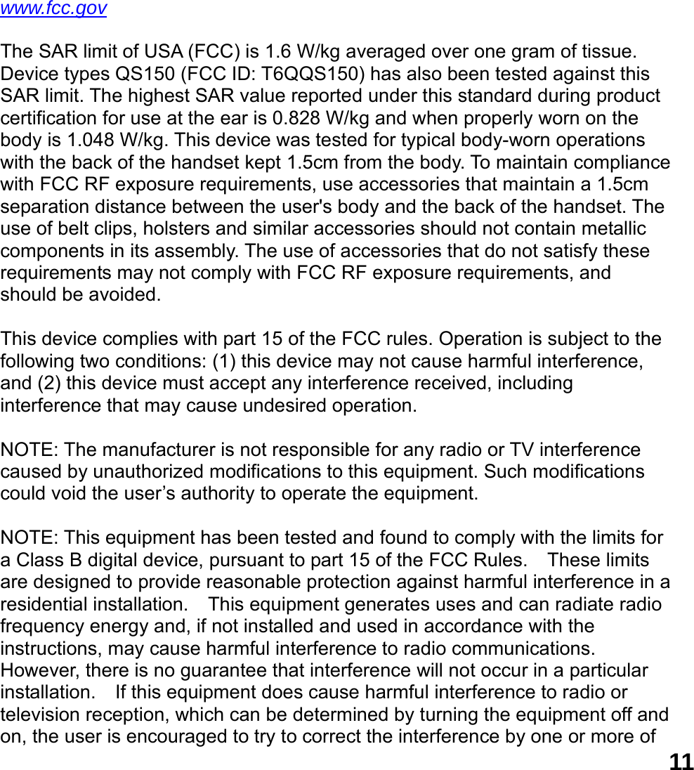  11www.fcc.gov  The SAR limit of USA (FCC) is 1.6 W/kg averaged over one gram of tissue. Device types QS150 (FCC ID: T6QQS150) has also been tested against this SAR limit. The highest SAR value reported under this standard during product certification for use at the ear is 0.828 W/kg and when properly worn on the body is 1.048 W/kg. This device was tested for typical body-worn operations with the back of the handset kept 1.5cm from the body. To maintain compliance with FCC RF exposure requirements, use accessories that maintain a 1.5cm separation distance between the user's body and the back of the handset. The use of belt clips, holsters and similar accessories should not contain metallic components in its assembly. The use of accessories that do not satisfy these requirements may not comply with FCC RF exposure requirements, and should be avoided.  This device complies with part 15 of the FCC rules. Operation is subject to the following two conditions: (1) this device may not cause harmful interference, and (2) this device must accept any interference received, including interference that may cause undesired operation.  NOTE: The manufacturer is not responsible for any radio or TV interference caused by unauthorized modifications to this equipment. Such modifications could void the user&rsquo;s authority to operate the equipment.  NOTE: This equipment has been tested and found to comply with the limits for a Class B digital device, pursuant to part 15 of the FCC Rules.    These limits are designed to provide reasonable protection against harmful interference in a residential installation.  This equipment generates uses and can radiate radio frequency energy and, if not installed and used in accordance with the instructions, may cause harmful interference to radio communications.   However, there is no guarantee that interference will not occur in a particular installation.    If this equipment does cause harmful interference to radio or television reception, which can be determined by turning the equipment off and on, the user is encouraged to try to correct the interference by one or more of 