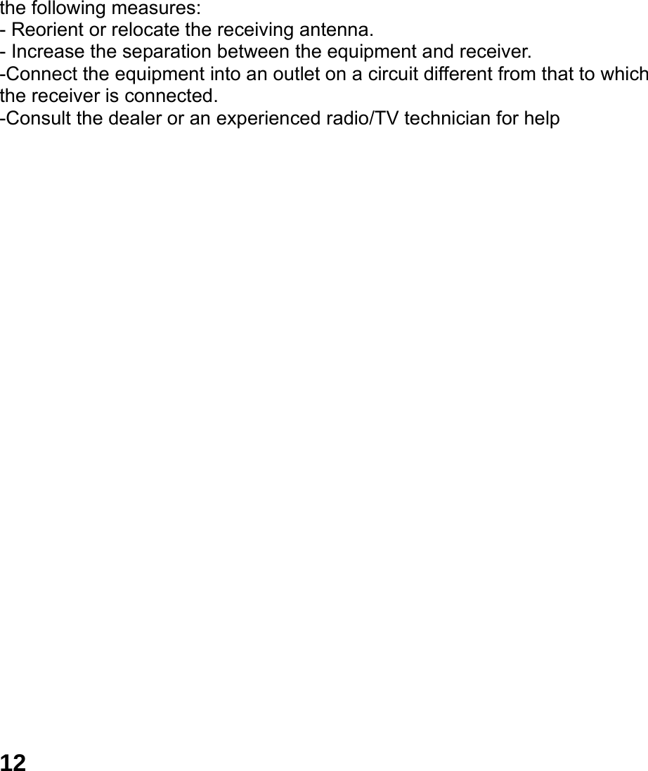  12 the following measures: - Reorient or relocate the receiving antenna. - Increase the separation between the equipment and receiver. -Connect the equipment into an outlet on a circuit different from that to which the receiver is connected. -Consult the dealer or an experienced radio/TV technician for help 