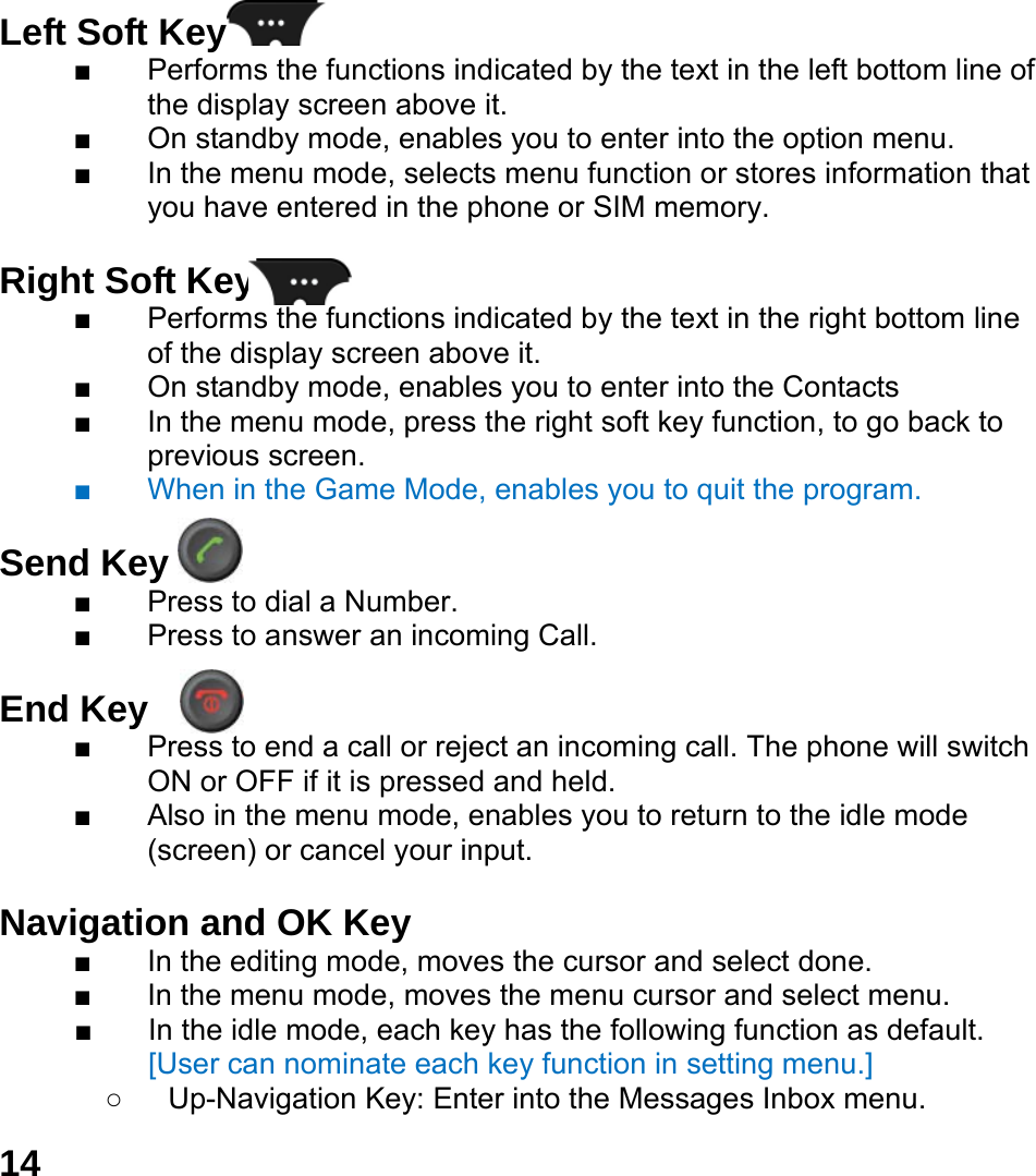  14  Left Soft Key   ■  Performs the functions indicated by the text in the left bottom line of the display screen above it. ■  On standby mode, enables you to enter into the option menu. ■  In the menu mode, selects menu function or stores information that you have entered in the phone or SIM memory.  Right Soft Key   ■  Performs the functions indicated by the text in the right bottom line of the display screen above it. ■  On standby mode, enables you to enter into the Contacts ■  In the menu mode, press the right soft key function, to go back to previous screen. ■  When in the Game Mode, enables you to quit the program.  Send Key   ■  Press to dial a Number. ■  Press to answer an incoming Call.  End Key  ■  Press to end a call or reject an incoming call. The phone will switch ON or OFF if it is pressed and held. ■  Also in the menu mode, enables you to return to the idle mode (screen) or cancel your input.  Navigation and OK Key   ■  In the editing mode, moves the cursor and select done. ■  In the menu mode, moves the menu cursor and select menu. ■  In the idle mode, each key has the following function as default. [User can nominate each key function in setting menu.] ○  Up-Navigation Key: Enter into the Messages Inbox menu.   