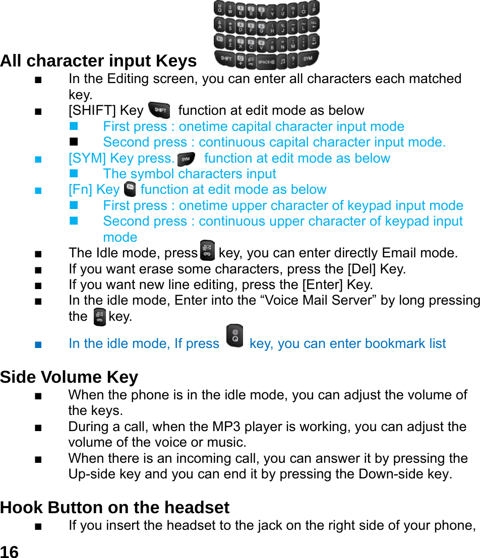  16    All character input Keys   ■  In the Editing screen, you can enter all characters each matched key. ■  [SHIFT] Key     function at edit mode as below   First press : onetime capital character input mode  Second press : continuous capital character input mode. ■  [SYM] Key press. In  function at edit mode as below   The symbol characters input      ■  [Fn] Key   function at edit mode as below   First press : onetime upper character of keypad input mode   Second press : continuous upper character of keypad input mode ■  The Idle mode, press   key, you can enter directly Email mode. ■  If you want erase some characters, press the [Del] Key. ■  If you want new line editing, press the [Enter] Key. ■  In the idle mode, Enter into the &ldquo;Voice Mail Server&rdquo; by long pressing the   key. ■  In the idle mode, If press    key, you can enter bookmark list    Side Volume Key  ■  When the phone is in the idle mode, you can adjust the volume of the keys. ■  During a call, when the MP3 player is working, you can adjust the volume of the voice or music. ■  When there is an incoming call, you can answer it by pressing the Up-side key and you can end it by pressing the Down-side key.    Hook Button on the headset  ■  If you insert the headset to the jack on the right side of your phone, 