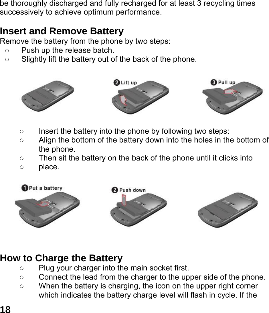 18 be thoroughly discharged and fully recharged for at least 3 recycling times successively to achieve optimum performance.  Insert and Remove Battery Remove the battery from the phone by two steps: ○  Push up the release batch.   ○  Slightly lift the battery out of the back of the phone.          ○  Insert the battery into the phone by following two steps: ○  Align the bottom of the battery down into the holes in the bottom of the phone. ○  Then sit the battery on the back of the phone until it clicks into   ○ place.          How to Charge the Battery ○ Plug your charger into the main socket first. ○  Connect the lead from the charger to the upper side of the phone. ○  When the battery is charging, the icon on the upper right corner which indicates the battery charge level will flash in cycle. If the 