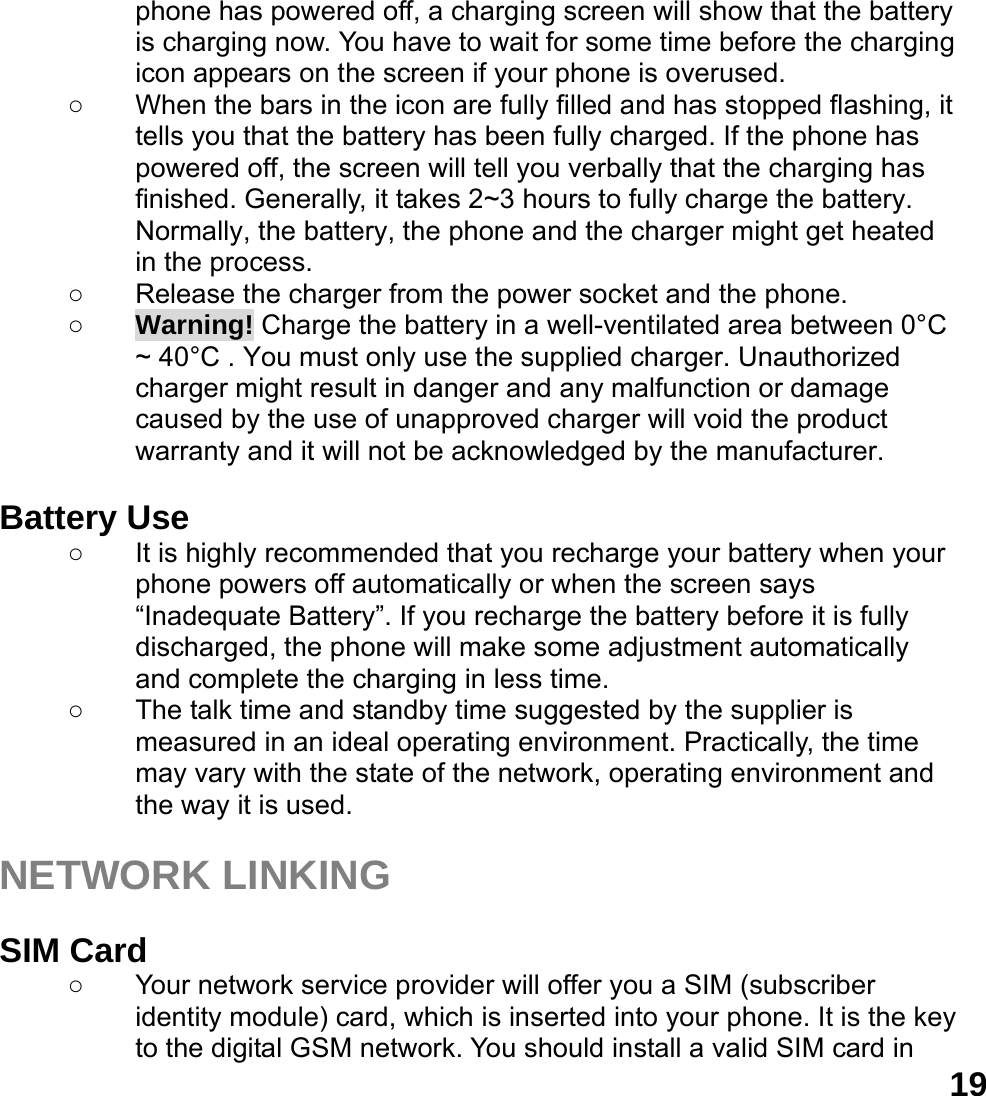  19phone has powered off, a charging screen will show that the battery is charging now. You have to wait for some time before the charging icon appears on the screen if your phone is overused. ○  When the bars in the icon are fully filled and has stopped flashing, it tells you that the battery has been fully charged. If the phone has powered off, the screen will tell you verbally that the charging has finished. Generally, it takes 2~3 hours to fully charge the battery. Normally, the battery, the phone and the charger might get heated in the process.   ○  Release the charger from the power socket and the phone. ○ Warning! Charge the battery in a well-ventilated area between 0&deg;C ~ 40&deg;C . You must only use the supplied charger. Unauthorized charger might result in danger and any malfunction or damage caused by the use of unapproved charger will void the product warranty and it will not be acknowledged by the manufacturer.  Battery Use ○  It is highly recommended that you recharge your battery when your phone powers off automatically or when the screen says &ldquo;Inadequate Battery&rdquo;. If you recharge the battery before it is fully discharged, the phone will make some adjustment automatically and complete the charging in less time.   ○  The talk time and standby time suggested by the supplier is measured in an ideal operating environment. Practically, the time may vary with the state of the network, operating environment and the way it is used.  NETWORK LINKING  SIM Card ○  Your network service provider will offer you a SIM (subscriber identity module) card, which is inserted into your phone. It is the key to the digital GSM network. You should install a valid SIM card in 