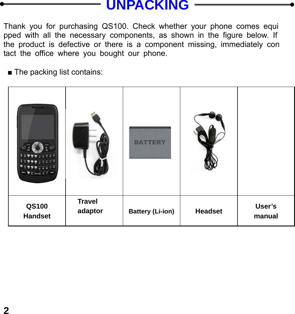  2  UNPACKING  Thank you for purchasing QS100. Check whether your phone comes equipped with all the necessary components, as shown in the figure below. If the product is defective or there is a component missing, immediately contact the office where you bought our phone.  ■ The packing list contains:                          QS100 Handset Travel adaptor  Battery (Li-ion) Headset  User&rsquo;s manual  