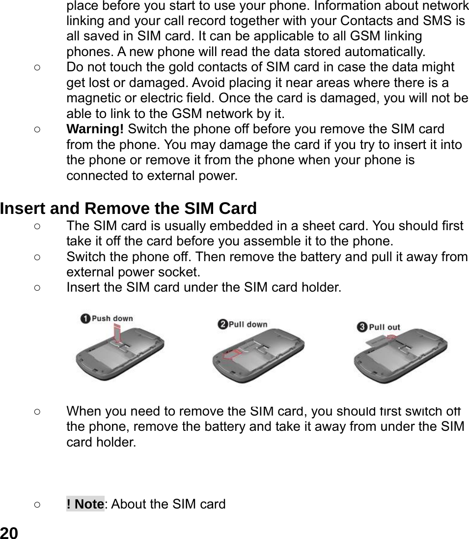  20 place before you start to use your phone. Information about network linking and your call record together with your Contacts and SMS is all saved in SIM card. It can be applicable to all GSM linking phones. A new phone will read the data stored automatically.   ○  Do not touch the gold contacts of SIM card in case the data might get lost or damaged. Avoid placing it near areas where there is a magnetic or electric field. Once the card is damaged, you will not be able to link to the GSM network by it.   ○ Warning! Switch the phone off before you remove the SIM card from the phone. You may damage the card if you try to insert it into the phone or remove it from the phone when your phone is connected to external power.    Insert and Remove the SIM Card ○  The SIM card is usually embedded in a sheet card. You should first take it off the card before you assemble it to the phone. ○  Switch the phone off. Then remove the battery and pull it away from external power socket. ○  Insert the SIM card under the SIM card holder.        ○  When you need to remove the SIM card, you should first switch off the phone, remove the battery and take it away from under the SIM card holder.    ○ ! Note: About the SIM card 
