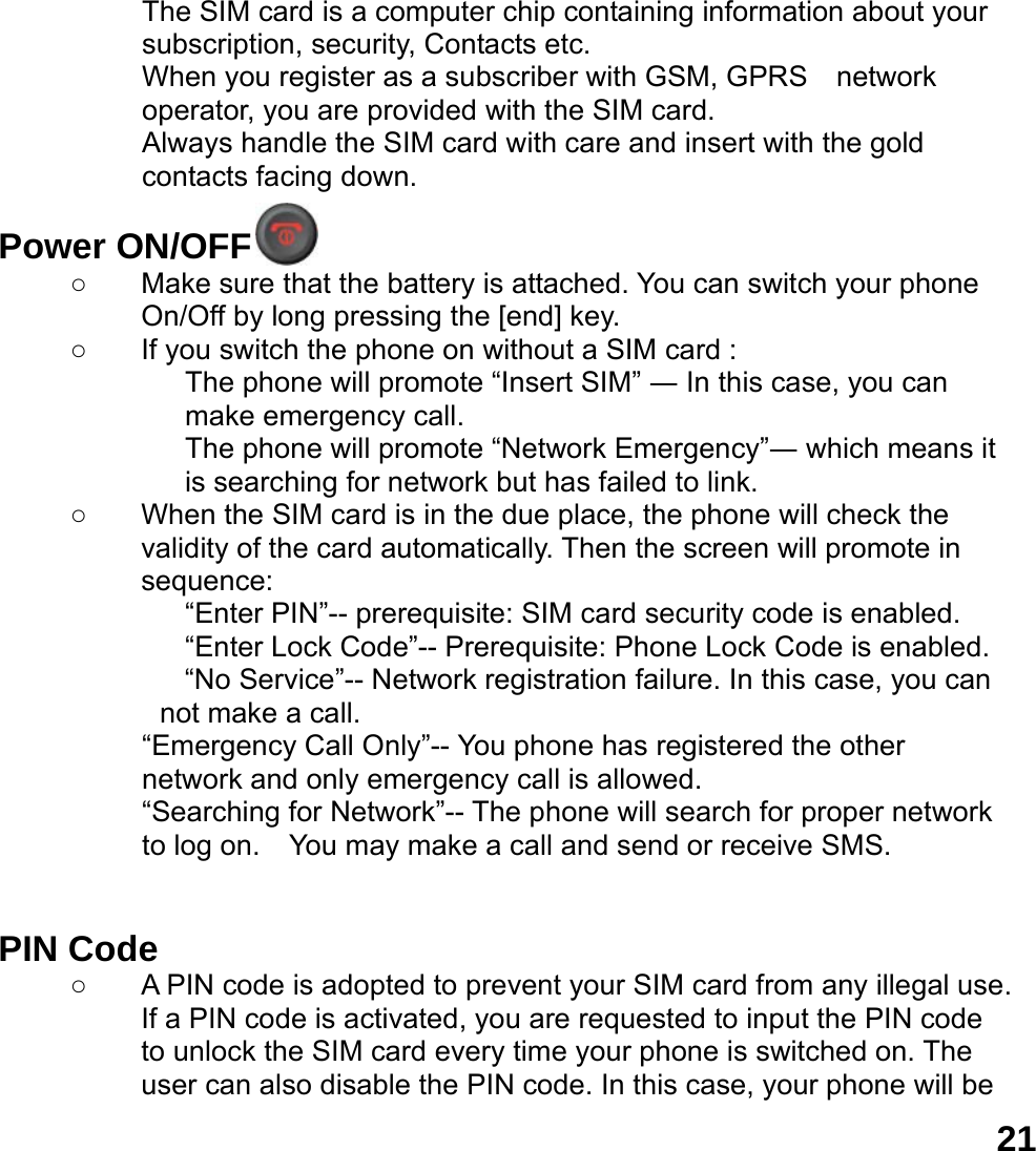  21The SIM card is a computer chip containing information about your subscription, security, Contacts etc. When you register as a subscriber with GSM, GPRS    network operator, you are provided with the SIM card. Always handle the SIM card with care and insert with the gold contacts facing down.  Power ON/OFF  ○  Make sure that the battery is attached. You can switch your phone On/Off by long pressing the [end] key. ○ If you switch the phone on without a SIM card : The phone will promote &ldquo;Insert SIM&rdquo; ― In this case, you can make emergency call. The phone will promote &ldquo;Network Emergency&rdquo;― which means it is searching for network but has failed to link. ○  When the SIM card is in the due place, the phone will check the validity of the card automatically. Then the screen will promote in sequence: &ldquo;Enter PIN&rdquo;-- prerequisite: SIM card security code is enabled.   &ldquo;Enter Lock Code&rdquo;-- Prerequisite: Phone Lock Code is enabled. &ldquo;No Service&rdquo;-- Network registration failure. In this case, you can not make a call. &ldquo;Emergency Call Only&rdquo;-- You phone has registered the other network and only emergency call is allowed.   &ldquo;Searching for Network&rdquo;-- The phone will search for proper network to log on.    You may make a call and send or receive SMS.   PIN Code ○  A PIN code is adopted to prevent your SIM card from any illegal use. If a PIN code is activated, you are requested to input the PIN code to unlock the SIM card every time your phone is switched on. The user can also disable the PIN code. In this case, your phone will be 
