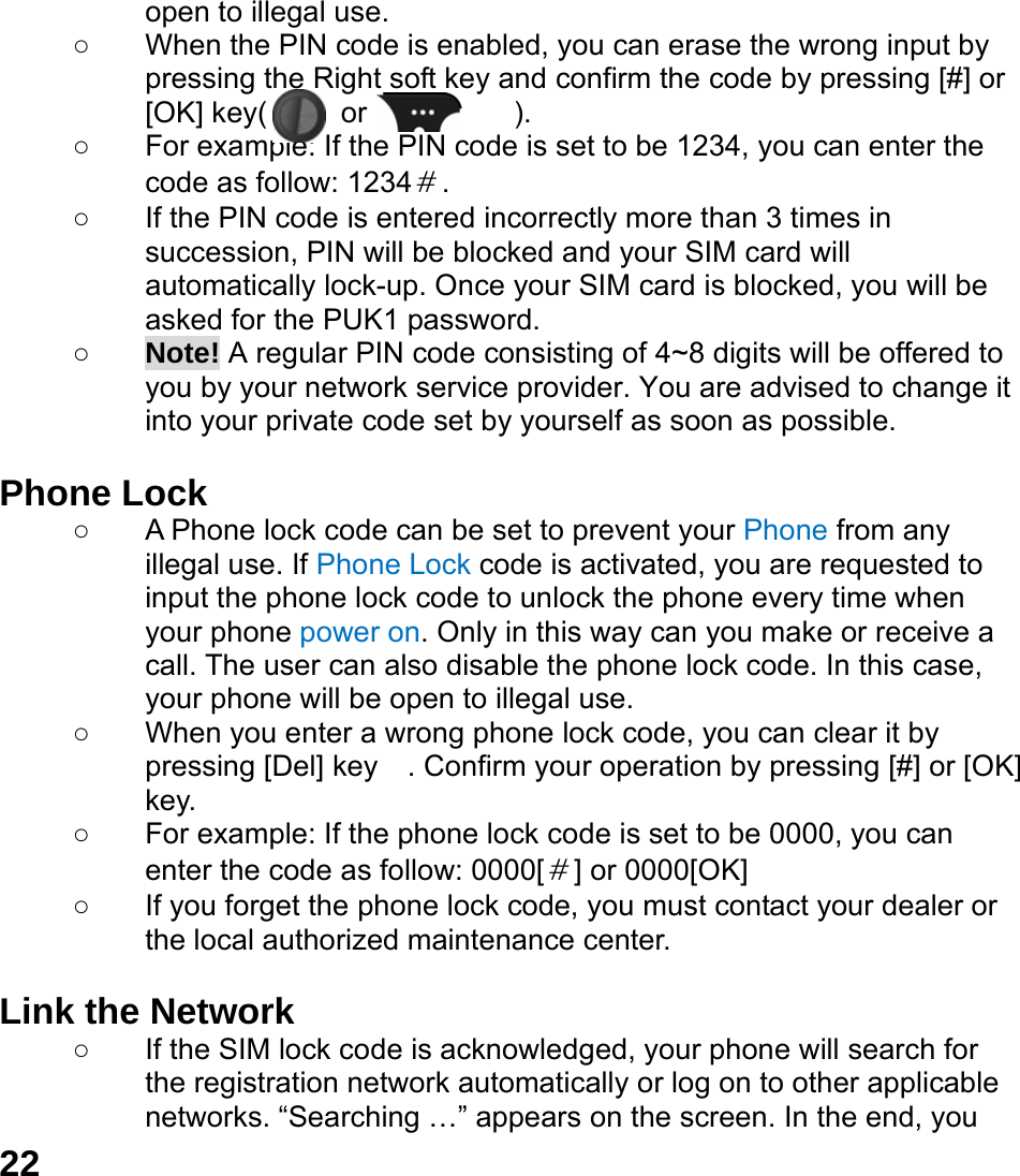  22 open to illegal use. ○  When the PIN code is enabled, you can erase the wrong input by pressing the Right soft key and confirm the code by pressing [#] or [OK] key(     or          ).  ○  For example: If the PIN code is set to be 1234, you can enter the code as follow: 1234＃. ○  If the PIN code is entered incorrectly more than 3 times in succession, PIN will be blocked and your SIM card will automatically lock-up. Once your SIM card is blocked, you will be asked for the PUK1 password. ○ Note! A regular PIN code consisting of 4~8 digits will be offered to you by your network service provider. You are advised to change it into your private code set by yourself as soon as possible.  Phone Lock ○  A Phone lock code can be set to prevent your Phone from any illegal use. If Phone Lock code is activated, you are requested to input the phone lock code to unlock the phone every time when your phone power on. Only in this way can you make or receive a call. The user can also disable the phone lock code. In this case, your phone will be open to illegal use.   ○  When you enter a wrong phone lock code, you can clear it by pressing [Del] key    . Confirm your operation by pressing [#] or [OK] key. ○  For example: If the phone lock code is set to be 0000, you can enter the code as follow: 0000[＃] or 0000[OK] ○  If you forget the phone lock code, you must contact your dealer or the local authorized maintenance center.    Link the Network ○  If the SIM lock code is acknowledged, your phone will search for the registration network automatically or log on to other applicable networks. &ldquo;Searching &hellip;&rdquo; appears on the screen. In the end, you 
