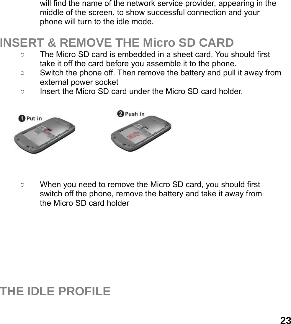  23will find the name of the network service provider, appearing in the middle of the screen, to show successful connection and your phone will turn to the idle mode.  INSERT &amp; REMOVE THE Micro SD CARD ○  The Micro SD card is embedded in a sheet card. You should first take it off the card before you assemble it to the phone.   ○  Switch the phone off. Then remove the battery and pull it away from external power socket ○  Insert the Micro SD card under the Micro SD card holder. ○         ○  When you need to remove the Micro SD card, you should first   switch off the phone, remove the battery and take it away from   the Micro SD card holder         THE IDLE PROFILE  