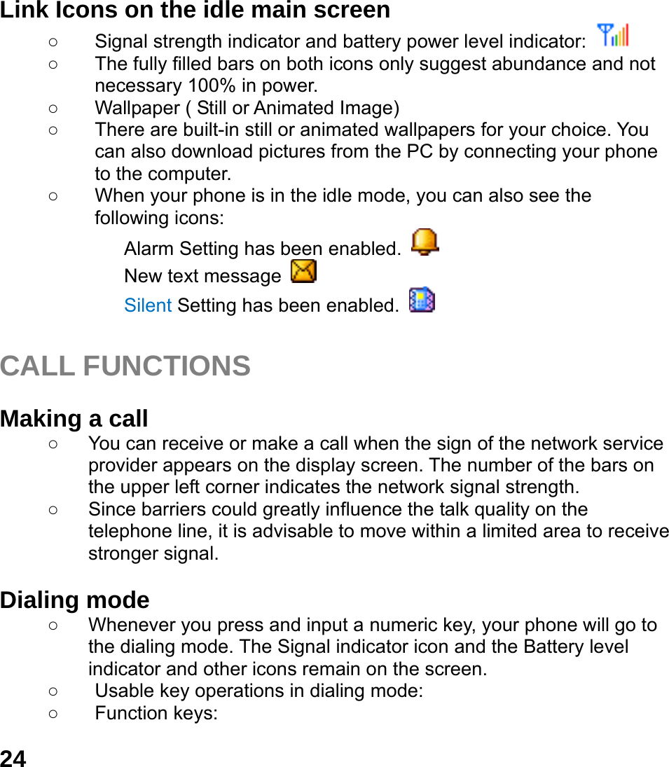  24 Link Icons on the idle main screen ○  Signal strength indicator and battery power level indicator:    ○  The fully filled bars on both icons only suggest abundance and not necessary 100% in power. ○  Wallpaper ( Still or Animated Image) ○  There are built-in still or animated wallpapers for your choice. You can also download pictures from the PC by connecting your phone to the computer. ○  When your phone is in the idle mode, you can also see the following icons: Alarm Setting has been enabled.   New text message   Silent Setting has been enabled.    CALL FUNCTIONS  Making a call ○  You can receive or make a call when the sign of the network service provider appears on the display screen. The number of the bars on the upper left corner indicates the network signal strength. ○  Since barriers could greatly influence the talk quality on the telephone line, it is advisable to move within a limited area to receive stronger signal.  Dialing mode ○  Whenever you press and input a numeric key, your phone will go to the dialing mode. The Signal indicator icon and the Battery level indicator and other icons remain on the screen.   ○  Usable key operations in dialing mode:   ○ Function keys:  