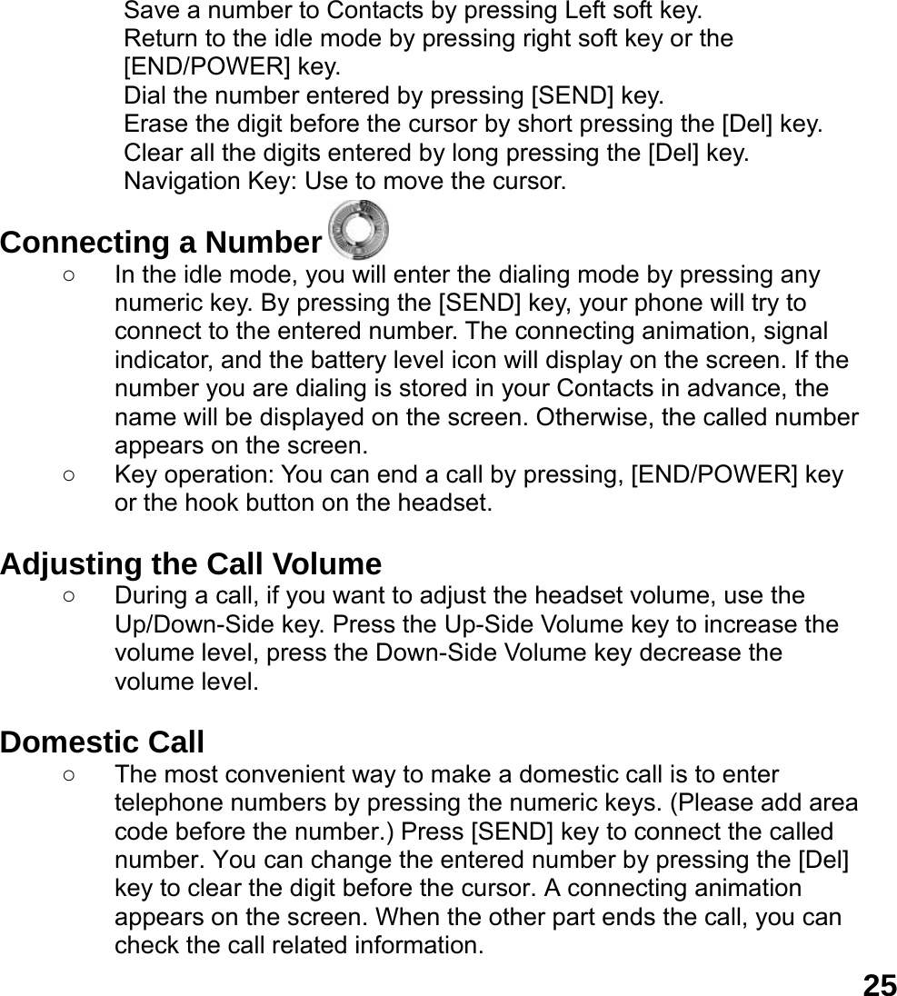  25Save a number to Contacts by pressing Left soft key.   Return to the idle mode by pressing right soft key or the [END/POWER] key.   Dial the number entered by pressing [SEND] key.   Erase the digit before the cursor by short pressing the [Del] key. Clear all the digits entered by long pressing the [Del] key. Navigation Key: Use to move the cursor.  Connecting a Number ○  In the idle mode, you will enter the dialing mode by pressing any numeric key. By pressing the [SEND] key, your phone will try to connect to the entered number. The connecting animation, signal indicator, and the battery level icon will display on the screen. If the number you are dialing is stored in your Contacts in advance, the name will be displayed on the screen. Otherwise, the called number appears on the screen.   ○  Key operation: You can end a call by pressing, [END/POWER] key or the hook button on the headset.  Adjusting the Call Volume ○  During a call, if you want to adjust the headset volume, use the Up/Down-Side key. Press the Up-Side Volume key to increase the volume level, press the Down-Side Volume key decrease the volume level.  Domestic Call ○  The most convenient way to make a domestic call is to enter telephone numbers by pressing the numeric keys. (Please add area code before the number.) Press [SEND] key to connect the called number. You can change the entered number by pressing the [Del] key to clear the digit before the cursor. A connecting animation appears on the screen. When the other part ends the call, you can check the call related information. 