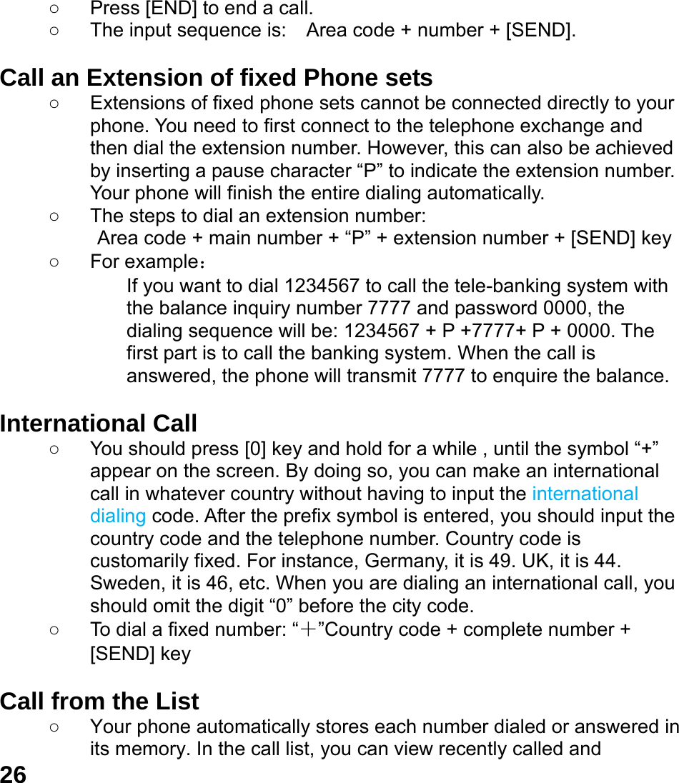  26 ○  Press [END] to end a call.   ○  The input sequence is:    Area code + number + [SEND].  Call an Extension of fixed Phone sets ○  Extensions of fixed phone sets cannot be connected directly to your phone. You need to first connect to the telephone exchange and then dial the extension number. However, this can also be achieved by inserting a pause character &ldquo;P&rdquo; to indicate the extension number. Your phone will finish the entire dialing automatically.   ○  The steps to dial an extension number: Area code + main number + &ldquo;P&rdquo; + extension number + [SEND] key   ○ For example： If you want to dial 1234567 to call the tele-banking system with the balance inquiry number 7777 and password 0000, the dialing sequence will be: 1234567 + P +7777+ P + 0000. The first part is to call the banking system. When the call is answered, the phone will transmit 7777 to enquire the balance.  International Call ○  You should press [0] key and hold for a while , until the symbol &ldquo;+&rdquo; appear on the screen. By doing so, you can make an international call in whatever country without having to input the international dialing code. After the prefix symbol is entered, you should input the country code and the telephone number. Country code is customarily fixed. For instance, Germany, it is 49. UK, it is 44. Sweden, it is 46, etc. When you are dialing an international call, you should omit the digit &ldquo;0&rdquo; before the city code. ○  To dial a fixed number: &ldquo;＋&rdquo;Country code + complete number + [SEND] key    Call from the List ○  Your phone automatically stores each number dialed or answered in its memory. In the call list, you can view recently called and 