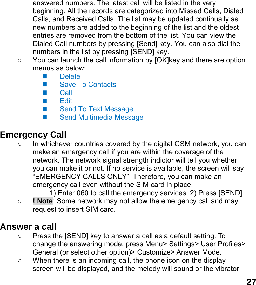  27answered numbers. The latest call will be listed in the very beginning. All the records are categorized into Missed Calls, Dialed Calls, and Received Calls. The list may be updated continually as new numbers are added to the beginning of the list and the oldest entries are removed from the bottom of the list. You can view the Dialed Call numbers by pressing [Send] key. You can also dial the numbers in the list by pressing [SEND] key. ○  You can launch the call information by [OK]key and there are option menus as below:  Delete  Save To Contacts  Call  Edit   Send To Text Message  Send Multimedia Message  Emergency Call ○  In whichever countries covered by the digital GSM network, you can make an emergency call if you are within the coverage of the network. The network signal strength indictor will tell you whether you can make it or not. If no service is available, the screen will say &ldquo;EMERGENCY CALLS ONLY&rdquo;. Therefore, you can make an emergency call even without the SIM card in place.   1) Enter 060 to call the emergency services. 2) Press [SEND]. ○ ! Note: Some network may not allow the emergency call and may request to insert SIM card.  Answer a call ○  Press the [SEND] key to answer a call as a default setting. To change the answering mode, press Menu> Settings> User Profiles> General (or select other option)> Customize> Answer Mode. ○  When there is an incoming call, the phone icon on the display screen will be displayed, and the melody will sound or the vibrator 