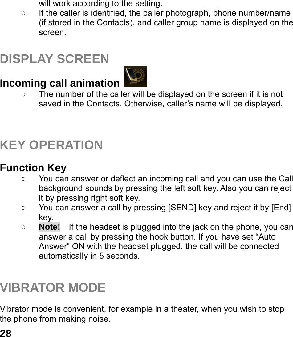  28 will work according to the setting. ○  If the caller is identified, the caller photograph, phone number/name (if stored in the Contacts), and caller group name is displayed on the screen.  DISPLAY SCREEN Incoming call animation   ○  The number of the caller will be displayed on the screen if it is not saved in the Contacts. Otherwise, caller&rsquo;s name will be displayed.    KEY OPERATION  Function Key   ○  You can answer or deflect an incoming call and you can use the Call background sounds by pressing the left soft key. Also you can reject it by pressing right soft key. ○  You can answer a call by pressing [SEND] key and reject it by [End] key.  ○ Note!    If the headset is plugged into the jack on the phone, you can answer a call by pressing the hook button. If you have set &ldquo;Auto Answer&rdquo; ON with the headset plugged, the call will be connected automatically in 5 seconds.   VIBRATOR MODE  Vibrator mode is convenient, for example in a theater, when you wish to stop the phone from making noise.   