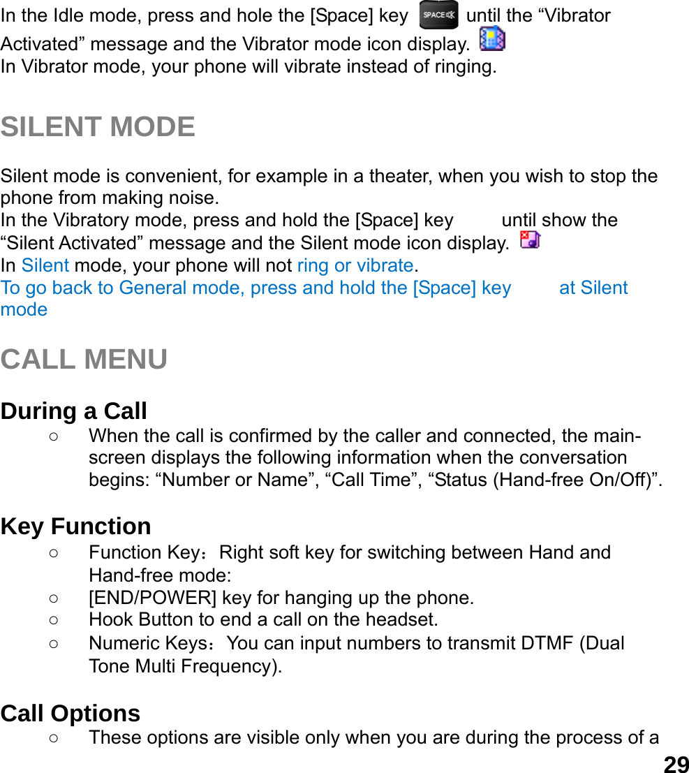  29In the Idle mode, press and hole the [Space] key      until the &ldquo;Vibrator Activated&rdquo; message and the Vibrator mode icon display.   In Vibrator mode, your phone will vibrate instead of ringing.  SILENT MODE  Silent mode is convenient, for example in a theater, when you wish to stop the phone from making noise.   In the Vibratory mode, press and hold the [Space] key     until show the &ldquo;Silent Activated&rdquo; message and the Silent mode icon display.   In Silent mode, your phone will not ring or vibrate. To go back to General mode, press and hold the [Space] key     at Silent mode  CALL MENU  During a Call ○  When the call is confirmed by the caller and connected, the main-screen displays the following information when the conversation begins: &ldquo;Number or Name&rdquo;, &ldquo;Call Time&rdquo;, &ldquo;Status (Hand-free On/Off)&rdquo;.  Key Function ○ Function Key：Right soft key for switching between Hand and Hand-free mode:   ○  [END/POWER] key for hanging up the phone. ○  Hook Button to end a call on the headset. ○ Numeric Keys：You can input numbers to transmit DTMF (Dual Tone Multi Frequency).  Call Options ○  These options are visible only when you are during the process of a 