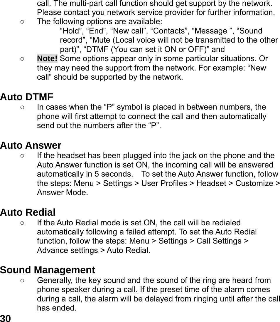  30 call. The multi-part call function should get support by the network. Please contact you network service provider for further information. ○  The following options are available: &ldquo;Hold&rdquo;, &ldquo;End&rdquo;, &ldquo;New call&rdquo;, &ldquo;Contacts&rdquo;, &ldquo;Message &rdquo;, &ldquo;Sound record&rdquo;, &ldquo;Mute (Local voice will not be transmitted to the other part)&rdquo;, &ldquo;DTMF (You can set it ON or OFF)&rdquo; and   ○ Note! Some options appear only in some particular situations. Or they may need the support from the network. For example: &ldquo;New call&rdquo; should be supported by the network.  Auto DTMF ○  In cases when the &ldquo;P&rdquo; symbol is placed in between numbers, the phone will first attempt to connect the call and then automatically send out the numbers after the &ldquo;P&rdquo;.  Auto Answer ○  If the headset has been plugged into the jack on the phone and the Auto Answer function is set ON, the incoming call will be answered automatically in 5 seconds.  To set the Auto Answer function, follow the steps: Menu > Settings > User Profiles > Headset > Customize > Answer Mode.  Auto Redial ○  If the Auto Redial mode is set ON, the call will be redialed automatically following a failed attempt. To set the Auto Redial function, follow the steps: Menu > Settings > Call Settings > Advance settings > Auto Redial.  Sound Management ○  Generally, the key sound and the sound of the ring are heard from phone speaker during a call. If the preset time of the alarm comes during a call, the alarm will be delayed from ringing until after the call has ended.   