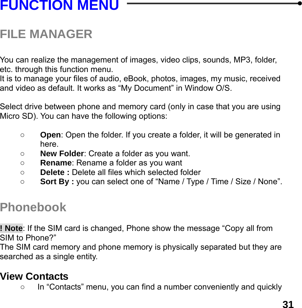  31 FUNCTION MENU    FILE MANAGER  You can realize the management of images, video clips, sounds, MP3, folder, etc. through this function menu. It is to manage your files of audio, eBook, photos, images, my music, received and video as default. It works as &ldquo;My Document&rdquo; in Window O/S.  Select drive between phone and memory card (only in case that you are using Micro SD). You can have the following options:  ○ Open: Open the folder. If you create a folder, it will be generated in here. ○ New Folder: Create a folder as you want. ○ Rename: Rename a folder as you want ○ Delete : Delete all files which selected folder ○ Sort By : you can select one of &ldquo;Name / Type / Time / Size / None&rdquo;.  Phonebook   ! Note: If the SIM card is changed, Phone show the message &ldquo;Copy all from SIM to Phone?&rdquo;   The SIM card memory and phone memory is physically separated but they are searched as a single entity.  View Contacts ○  In &ldquo;Contacts&rdquo; menu, you can find a number conveniently and quickly 
