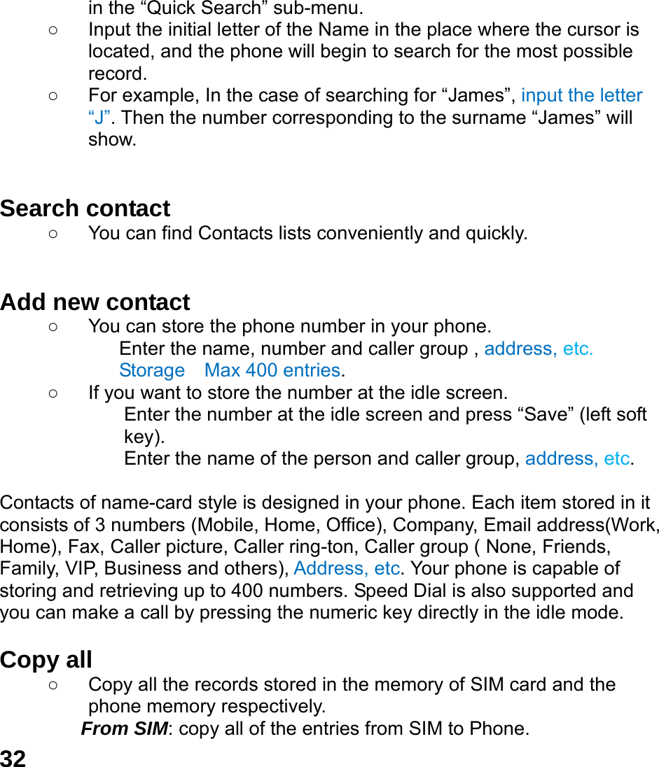  32 in the &ldquo;Quick Search&rdquo; sub-menu. ○  Input the initial letter of the Name in the place where the cursor is located, and the phone will begin to search for the most possible record.  ○  For example, In the case of searching for &ldquo;James&rdquo;, input the letter &ldquo;J&rdquo;. Then the number corresponding to the surname &ldquo;James&rdquo; will show.   Search contact   ○  You can find Contacts lists conveniently and quickly.   Add new contact   ○  You can store the phone number in your phone. Enter the name, number and caller group , address, etc. Storage    Max 400 entries. ○  If you want to store the number at the idle screen. Enter the number at the idle screen and press &ldquo;Save&rdquo; (left soft key). Enter the name of the person and caller group, address, etc.   Contacts of name-card style is designed in your phone. Each item stored in it consists of 3 numbers (Mobile, Home, Office), Company, Email address(Work, Home), Fax, Caller picture, Caller ring-ton, Caller group ( None, Friends, Family, VIP, Business and others), Address, etc. Your phone is capable of storing and retrieving up to 400 numbers. Speed Dial is also supported and you can make a call by pressing the numeric key directly in the idle mode.  Copy all   ○  Copy all the records stored in the memory of SIM card and the phone memory respectively.   From SIM: copy all of the entries from SIM to Phone. 