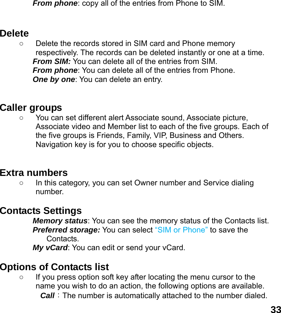  33From phone: copy all of the entries from Phone to SIM.   Delete  ○  Delete the records stored in SIM card and Phone memory respectively. The records can be deleted instantly or one at a time. From SIM: You can delete all of the entries from SIM. From phone: You can delete all of the entries from Phone. One by one: You can delete an entry.   Caller groups   ○  You can set different alert Associate sound, Associate picture, Associate video and Member list to each of the five groups. Each of the five groups is Friends, Family, VIP, Business and Others. Navigation key is for you to choose specific objects.   Extra numbers   ○  In this category, you can set Owner number and Service dialing number.  Contacts Settings   Memory status: You can see the memory status of the Contacts list.   Preferred storage: You can select &ldquo;SIM or Phone&rdquo; to save the Contacts. My vCard: You can edit or send your vCard.  Options of Contacts list ○  If you press option soft key after locating the menu cursor to the name you wish to do an action, the following options are available.     Call：The number is automatically attached to the number dialed.   