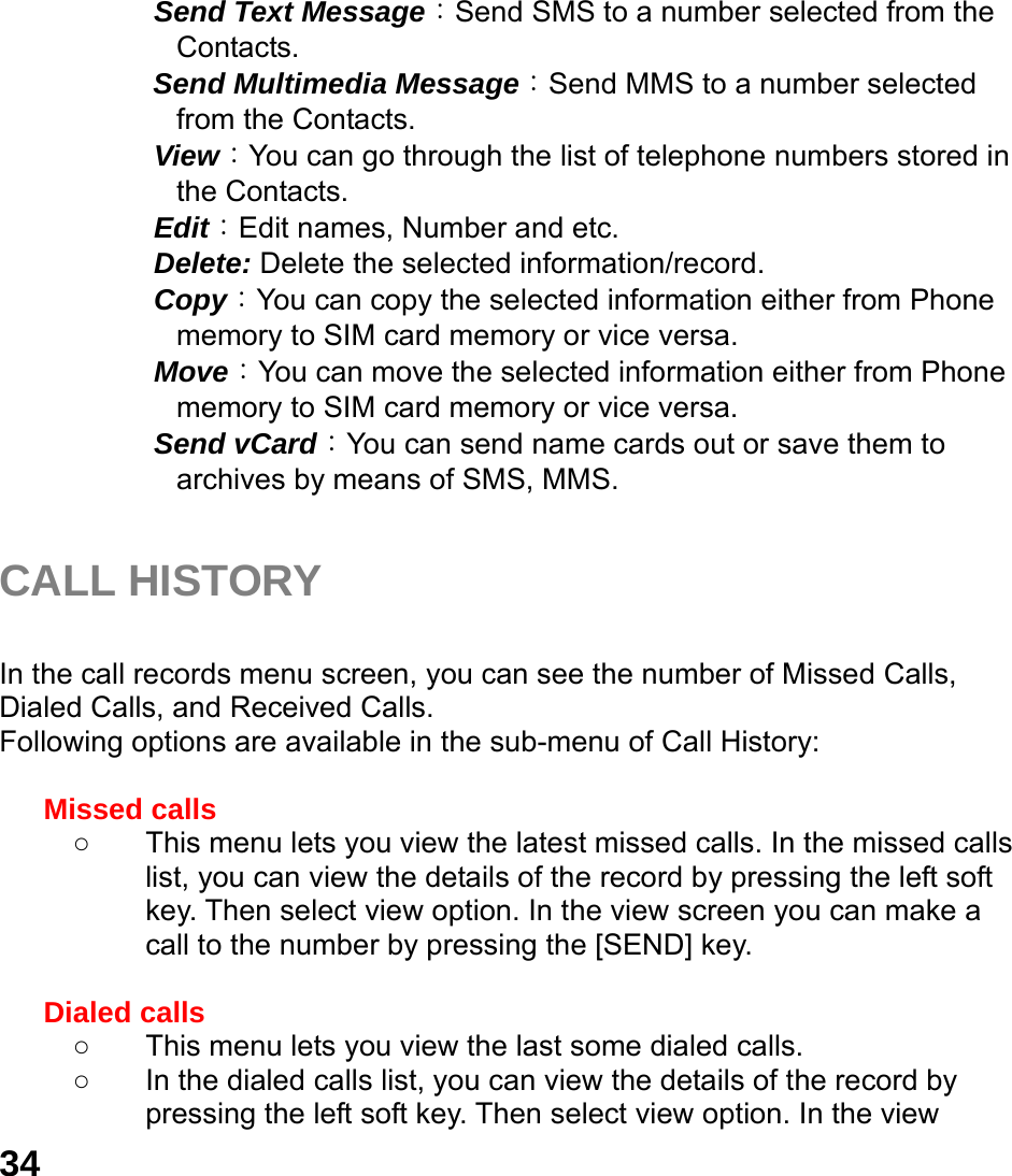  34   Send Text Message：Send SMS to a number selected from the Contacts.      Send Multimedia Message：Send MMS to a number selected from the Contacts.     View：You can go through the list of telephone numbers stored in the Contacts.   Edit：Edit names, Number and etc.   Delete: Delete the selected information/record.   Copy：You can copy the selected information either from Phone memory to SIM card memory or vice versa.   Move：You can move the selected information either from Phone memory to SIM card memory or vice versa.     Send vCard：You can send name cards out or save them to archives by means of SMS, MMS.    CALL HISTORY  In the call records menu screen, you can see the number of Missed Calls, Dialed Calls, and Received Calls. Following options are available in the sub-menu of Call History:    Missed calls   ○  This menu lets you view the latest missed calls. In the missed calls list, you can view the details of the record by pressing the left soft key. Then select view option. In the view screen you can make a call to the number by pressing the [SEND] key.  Dialed calls   ○  This menu lets you view the last some dialed calls.   ○  In the dialed calls list, you can view the details of the record by pressing the left soft key. Then select view option. In the view 