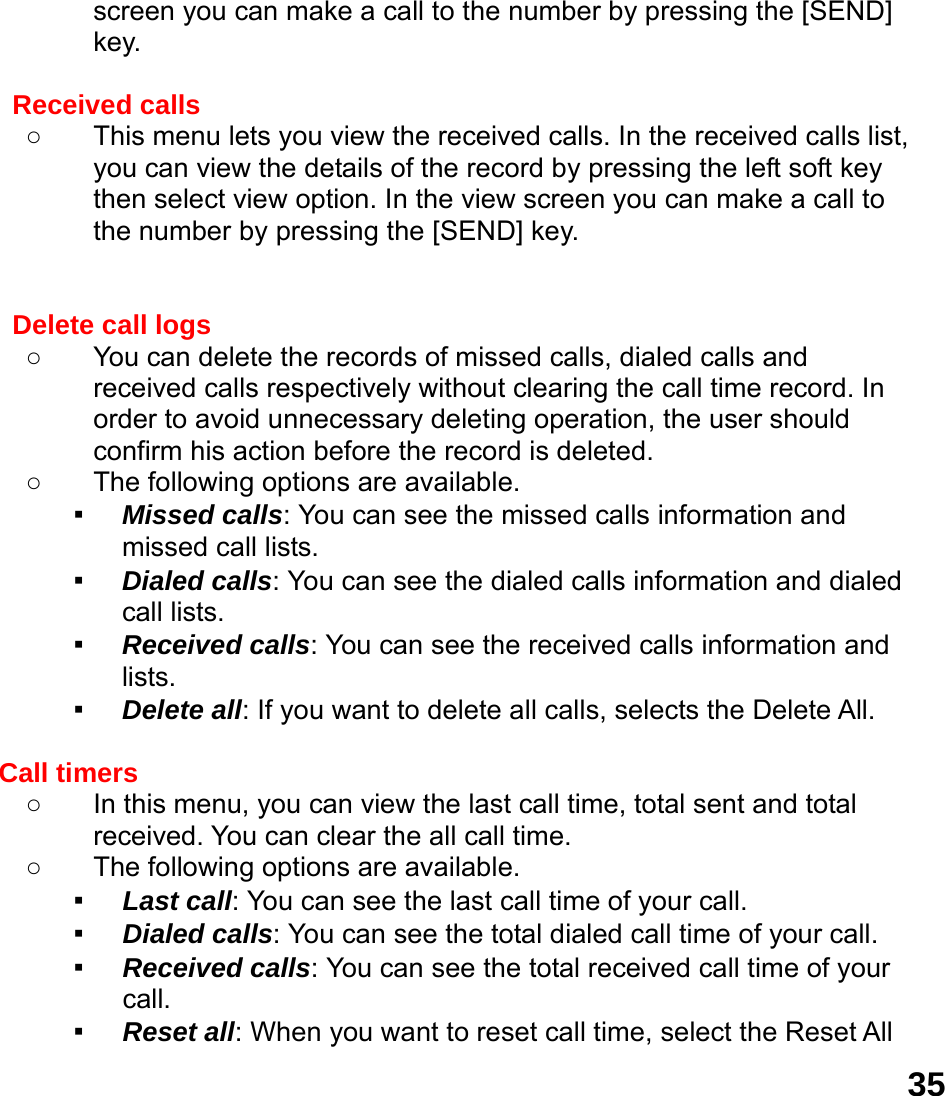  35screen you can make a call to the number by pressing the [SEND] key.  Received calls   ○  This menu lets you view the received calls. In the received calls list, you can view the details of the record by pressing the left soft key then select view option. In the view screen you can make a call to the number by pressing the [SEND] key.   Delete call logs   ○  You can delete the records of missed calls, dialed calls and received calls respectively without clearing the call time record. In order to avoid unnecessary deleting operation, the user should confirm his action before the record is deleted. ○  The following options are available. ▪ Missed calls: You can see the missed calls information and missed call lists. ▪ Dialed calls: You can see the dialed calls information and dialed call lists.   ▪ Received calls: You can see the received calls information and lists. ▪ Delete all: If you want to delete all calls, selects the Delete All.  Call timers   ○  In this menu, you can view the last call time, total sent and total received. You can clear the all call time. ○  The following options are available. ▪ Last call: You can see the last call time of your call. ▪ Dialed calls: You can see the total dialed call time of your call. ▪ Received calls: You can see the total received call time of your call. ▪ Reset all: When you want to reset call time, select the Reset All 