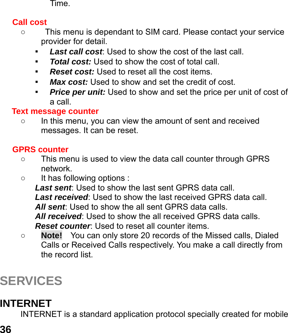  36 Time.  Call cost ○  This menu is dependant to SIM card. Please contact your service provider for detail. ▪ Last call cost: Used to show the cost of the last call. ▪ Total cost: Used to show the cost of total call. ▪ Reset cost: Used to reset all the cost items. ▪ Max cost: Used to show and set the credit of cost. ▪ Price per unit: Used to show and set the price per unit of cost of a call. Text message counter   ○  In this menu, you can view the amount of sent and received messages. It can be reset.  GPRS counter   ○  This menu is used to view the data call counter through GPRS network. ○  It has following options : Last sent: Used to show the last sent GPRS data call. Last received: Used to show the last received GPRS data call. All sent: Used to show the all sent GPRS data calls. All received: Used to show the all received GPRS data calls. Reset counter: Used to reset all counter items. ○ Note!  You can only store 20 records of the Missed calls, Dialed Calls or Received Calls respectively. You make a call directly from the record list.  SERVICES  INTERNET INTERNET is a standard application protocol specially created for mobile 