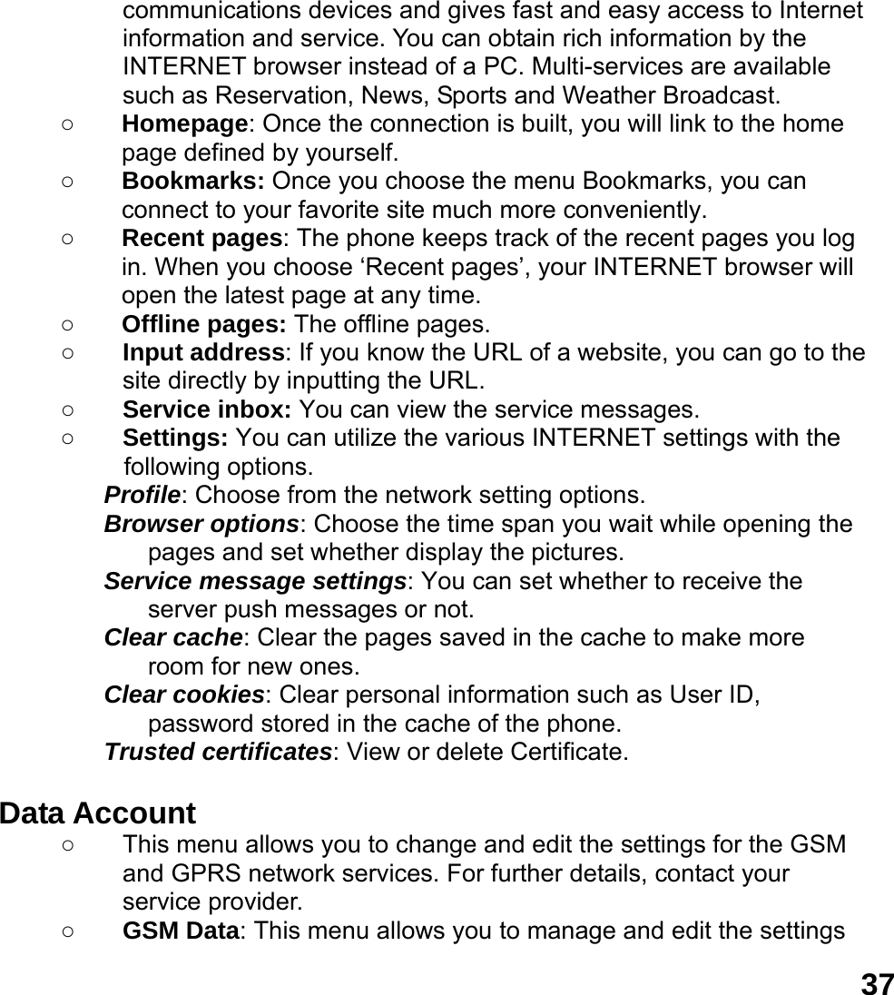  37communications devices and gives fast and easy access to Internet information and service. You can obtain rich information by the INTERNET browser instead of a PC. Multi-services are available such as Reservation, News, Sports and Weather Broadcast.   ○ Homepage: Once the connection is built, you will link to the home page defined by yourself. ○ Bookmarks: Once you choose the menu Bookmarks, you can connect to your favorite site much more conveniently. ○ Recent pages: The phone keeps track of the recent pages you log in. When you choose &lsquo;Recent pages&rsquo;, your INTERNET browser will open the latest page at any time. ○ Offline pages: The offline pages. ○ Input address: If you know the URL of a website, you can go to the site directly by inputting the URL. ○ Service inbox: You can view the service messages. ○ Settings: You can utilize the various INTERNET settings with the following options.   Profile: Choose from the network setting options. Browser options: Choose the time span you wait while opening the pages and set whether display the pictures. Service message settings: You can set whether to receive the server push messages or not. Clear cache: Clear the pages saved in the cache to make more room for new ones. Clear cookies: Clear personal information such as User ID, password stored in the cache of the phone. Trusted certificates: View or delete Certificate.  Data Account   ○  This menu allows you to change and edit the settings for the GSM and GPRS network services. For further details, contact your service provider. ○ GSM Data: This menu allows you to manage and edit the settings 