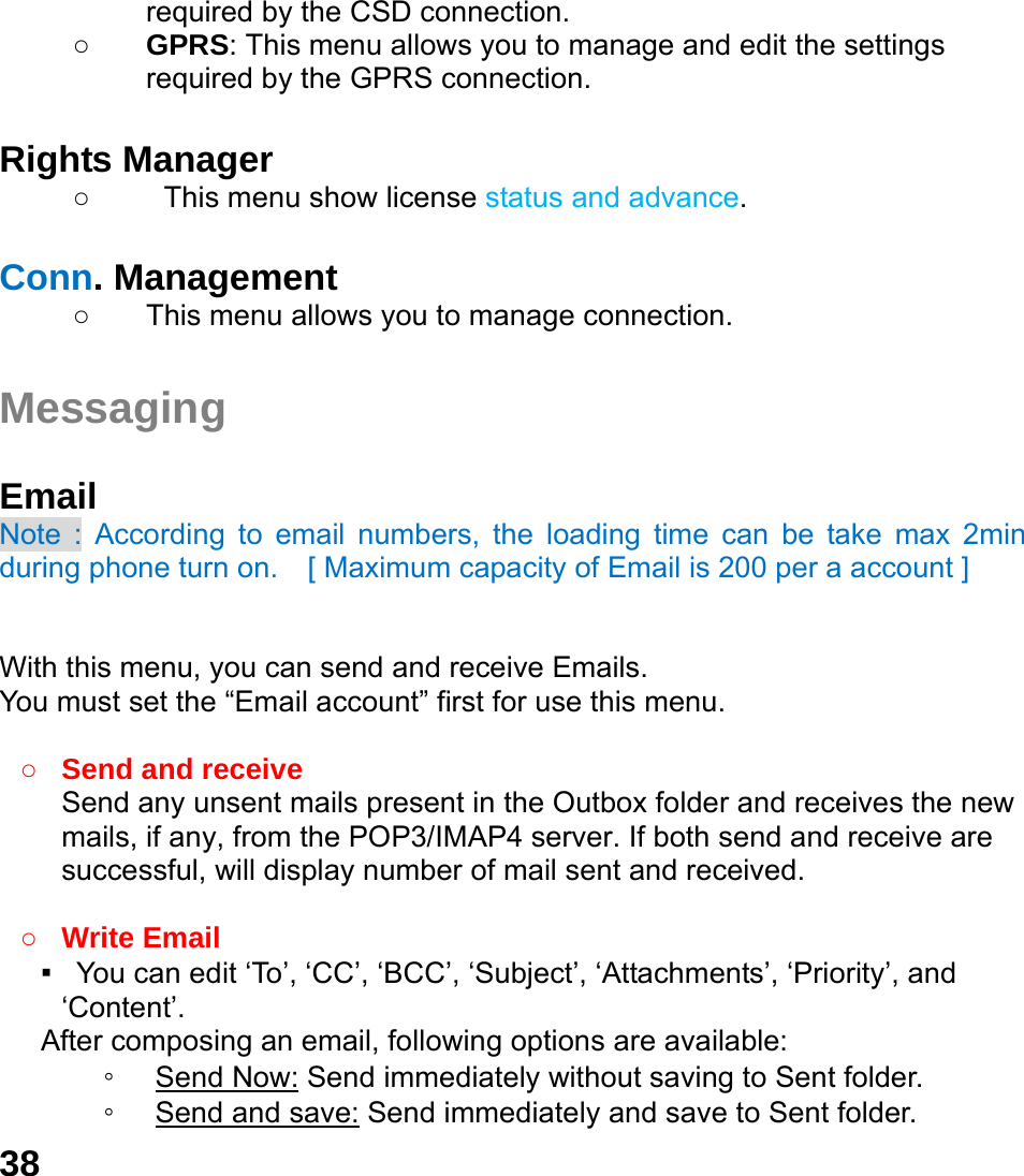  38 required by the CSD connection. ○ GPRS: This menu allows you to manage and edit the settings required by the GPRS connection.  Rights Manager ○  This menu show license status and advance.  Conn. Management ○  This menu allows you to manage connection.  Messaging  Email Note : According to email numbers, the loading time can be take max 2min during phone turn on.  [ Maximum capacity of Email is 200 per a account ]   With this menu, you can send and receive Emails. You must set the &ldquo;Email account&rdquo; first for use this menu.  ○ Send and receive   Send any unsent mails present in the Outbox folder and receives the new mails, if any, from the POP3/IMAP4 server. If both send and receive are successful, will display number of mail sent and received.    ○ Write Email ▪   You can edit &lsquo;To&rsquo;, &lsquo;CC&rsquo;, &lsquo;BCC&rsquo;, &lsquo;Subject&rsquo;, &lsquo;Attachments&rsquo;, &lsquo;Priority&rsquo;, and &lsquo;Content&rsquo;. After composing an email, following options are available: ◦ Send Now: Send immediately without saving to Sent folder. ◦ Send and save: Send immediately and save to Sent folder. 