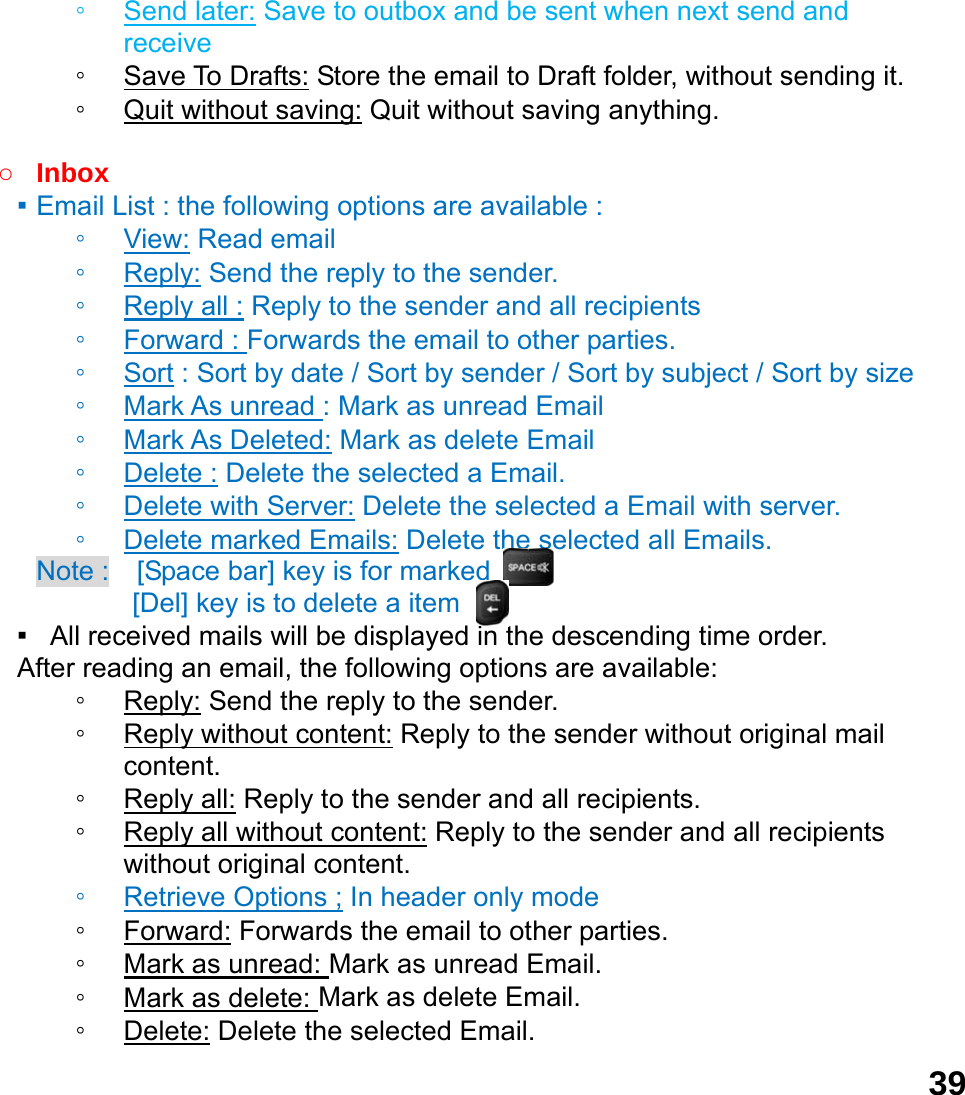 39◦ Send later: Save to outbox and be sent when next send and receive ◦ Save To Drafts: Store the email to Draft folder, without sending it. ◦ Quit without saving: Quit without saving anything.  ○ Inbox ▪ Email List : the following options are available : ◦ View: Read email   ◦ Reply: Send the reply to the sender. ◦ Reply all : Reply to the sender and all recipients ◦ Forward : Forwards the email to other parties. ◦ Sort : Sort by date / Sort by sender / Sort by subject / Sort by size ◦ Mark As unread : Mark as unread Email ◦ Mark As Deleted: Mark as delete Email ◦ Delete : Delete the selected a Email. ◦ Delete with Server: Delete the selected a Email with server. ◦ Delete marked Emails: Delete the selected all Emails. Note :    [Space bar] key is for marked        [Del] key is to delete a item ▪   All received mails will be displayed in the descending time order.     After reading an email, the following options are available: ◦ Reply: Send the reply to the sender. ◦ Reply without content: Reply to the sender without original mail content. ◦ Reply all: Reply to the sender and all recipients. ◦ Reply all without content: Reply to the sender and all recipients without original content. ◦ Retrieve Options ; In header only mode ◦ Forward: Forwards the email to other parties. ◦ Mark as unread: Mark as unread Email. ◦ Mark as delete: Mark as delete Email. ◦ Delete: Delete the selected Email. 