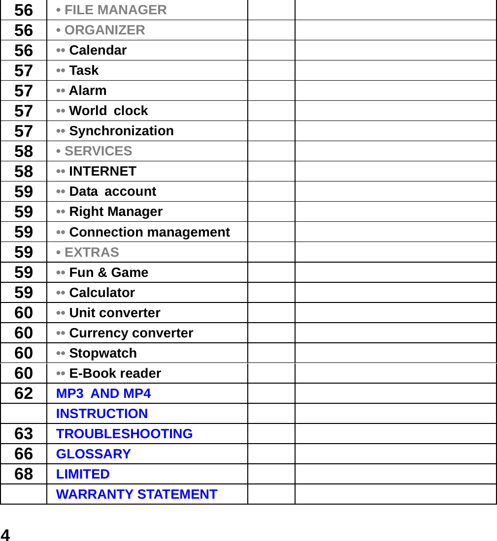  456  &bull; FILE MANAGER   56  &bull; ORGANIZER   56  &bull;&bull; Calendar    57  &bull;&bull; Task  57  &bull;&bull; Alarm   57  &bull;&bull; World clock   57  &bull;&bull; Synchronization   58  &bull; SERVICES   58  &bull;&bull; INTERNET   59  &bull;&bull; Data account   59  &bull;&bull; Right Manager   59  &bull;&bull; Connection management    59  &bull; EXTRAS   59  &bull;&bull; Fun &amp; Game    59  &bull;&bull; Calculator    60  &bull;&bull; Unit converter    60  &bull;&bull; Currency converter    60  &bull;&bull; Stopwatch    60  &bull;&bull; E-Book reader    62  MP3 AND MP4    INSTRUCTION   63  TROUBLESHOOTING    66  GLOSSARY    68  LIMITED     WARRANTY STATEMENT   