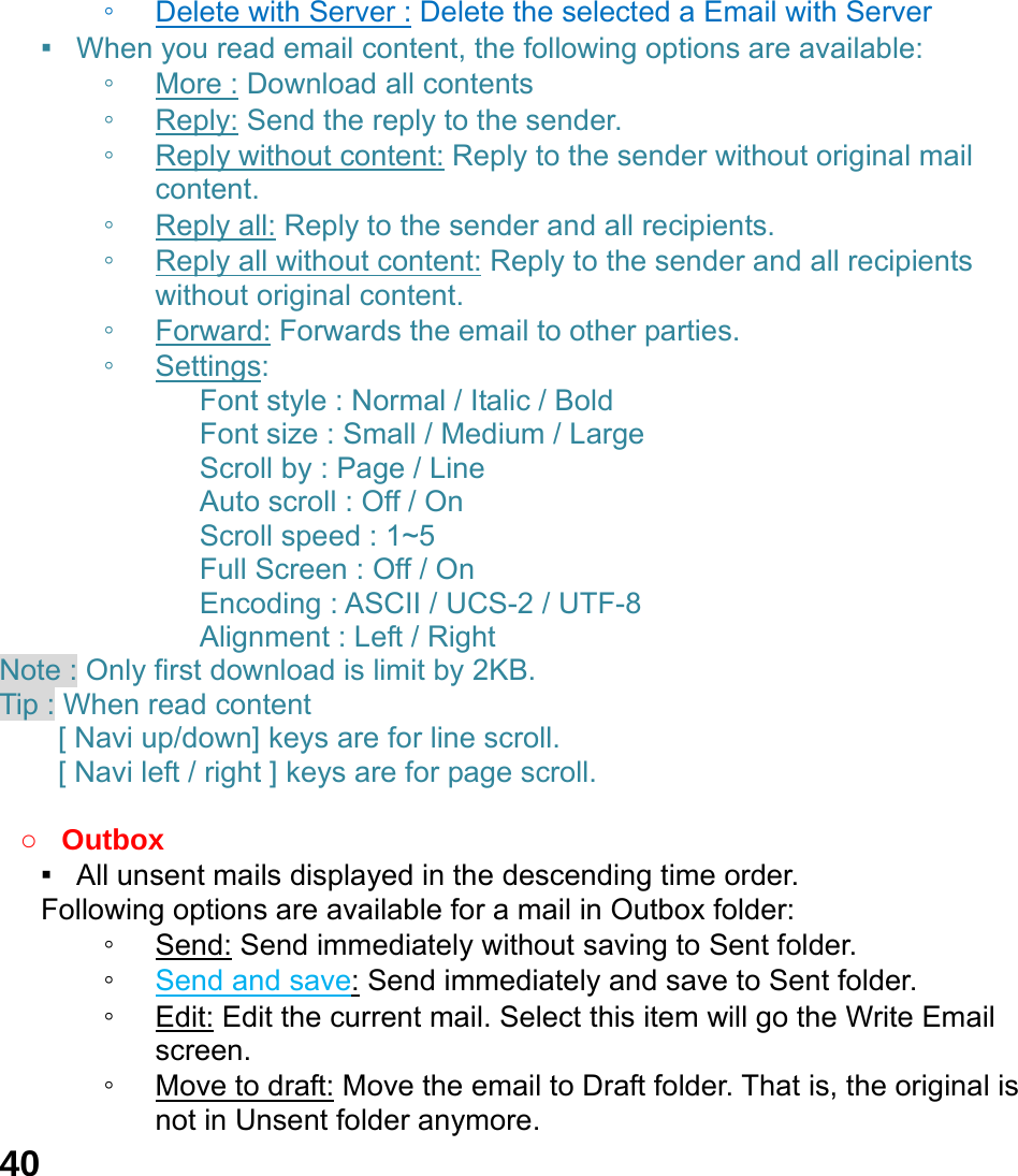  40 ◦ Delete with Server : Delete the selected a Email with Server ▪  When you read email content, the following options are available: ◦ More : Download all contents ◦ Reply: Send the reply to the sender. ◦ Reply without content: Reply to the sender without original mail content. ◦ Reply all: Reply to the sender and all recipients. ◦ Reply all without content: Reply to the sender and all recipients without original content. ◦ Forward: Forwards the email to other parties. ◦ Settings:        Font style : Normal / Italic / Bold      Font size : Small / Medium / Large    Scroll by : Page / Line    Auto scroll : Off / On    Scroll speed : 1~5    Full Screen : Off / On       Encoding : ASCII / UCS-2 / UTF-8    Alignment : Left / Right Note : Only first download is limit by 2KB. Tip : When read content   [ Navi up/down] keys are for line scroll.   [ Navi left / right ] keys are for page scroll.                   ○ Outbox ▪   All unsent mails displayed in the descending time order.     Following options are available for a mail in Outbox folder: ◦ Send: Send immediately without saving to Sent folder. ◦ Send and save: Send immediately and save to Sent folder. ◦ Edit: Edit the current mail. Select this item will go the Write Email screen. ◦ Move to draft: Move the email to Draft folder. That is, the original is not in Unsent folder anymore. 