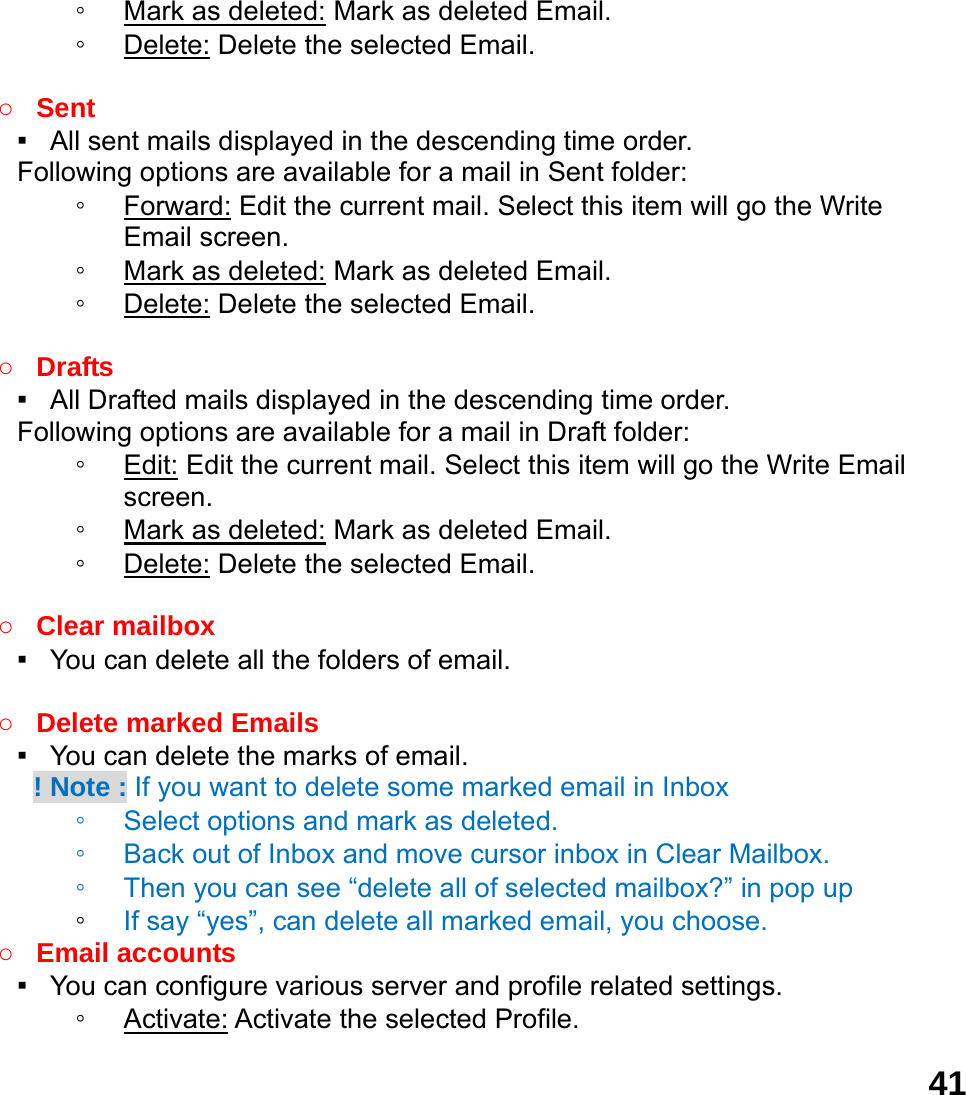  41◦ Mark as deleted: Mark as deleted Email. ◦ Delete: Delete the selected Email.  ○ Sent ▪   All sent mails displayed in the descending time order.     Following options are available for a mail in Sent folder: ◦ Forward: Edit the current mail. Select this item will go the Write Email screen. ◦ Mark as deleted: Mark as deleted Email. ◦ Delete: Delete the selected Email.  ○ Drafts ▪   All Drafted mails displayed in the descending time order.     Following options are available for a mail in Draft folder:   ◦ Edit: Edit the current mail. Select this item will go the Write Email screen. ◦ Mark as deleted: Mark as deleted Email. ◦ Delete: Delete the selected Email.  ○ Clear mailbox ▪   You can delete all the folders of email.  ○ Delete marked Emails ▪   You can delete the marks of email.     ! Note : If you want to delete some marked email in Inbox ◦ Select options and mark as deleted.   ◦ Back out of Inbox and move cursor inbox in Clear Mailbox. ◦ Then you can see &ldquo;delete all of selected mailbox?&rdquo; in pop up   ◦ If say &ldquo;yes&rdquo;, can delete all marked email, you choose. ○ Email accounts ▪   You can configure various server and profile related settings. ◦ Activate: Activate the selected Profile. 