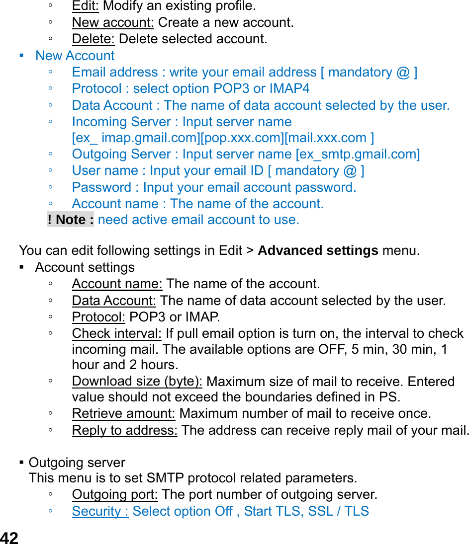 42 ◦ Edit: Modify an existing profile. ◦ New account: Create a new account. ◦ Delete: Delete selected account. ▪  New Account  ◦ Email address : write your email address [ mandatory @ ] ◦ Protocol : select option POP3 or IMAP4 ◦ Data Account : The name of data account selected by the user. ◦ Incoming Server : Input server name   [ex_ imap.gmail.com][pop.xxx.com][mail.xxx.com ] ◦ Outgoing Server : Input server name [ex_smtp.gmail.com] ◦ User name : Input your email ID [ mandatory @ ] ◦ Password : Input your email account password.   ◦ Account name : The name of the account.        ! Note : need active email account to use.  You can edit following settings in Edit > Advanced settings menu. ▪  Account settings ◦ Account name: The name of the account. ◦ Data Account: The name of data account selected by the user. ◦ Protocol: POP3 or IMAP. ◦ Check interval: If pull email option is turn on, the interval to check incoming mail. The available options are OFF, 5 min, 30 min, 1 hour and 2 hours. ◦ Download size (byte): Maximum size of mail to receive. Entered value should not exceed the boundaries defined in PS. ◦ Retrieve amount: Maximum number of mail to receive once. ◦ Reply to address: The address can receive reply mail of your mail.  ▪ Outgoing server This menu is to set SMTP protocol related parameters. ◦ Outgoing port: The port number of outgoing server. ◦ Security : Select option Off , Start TLS, SSL / TLS 