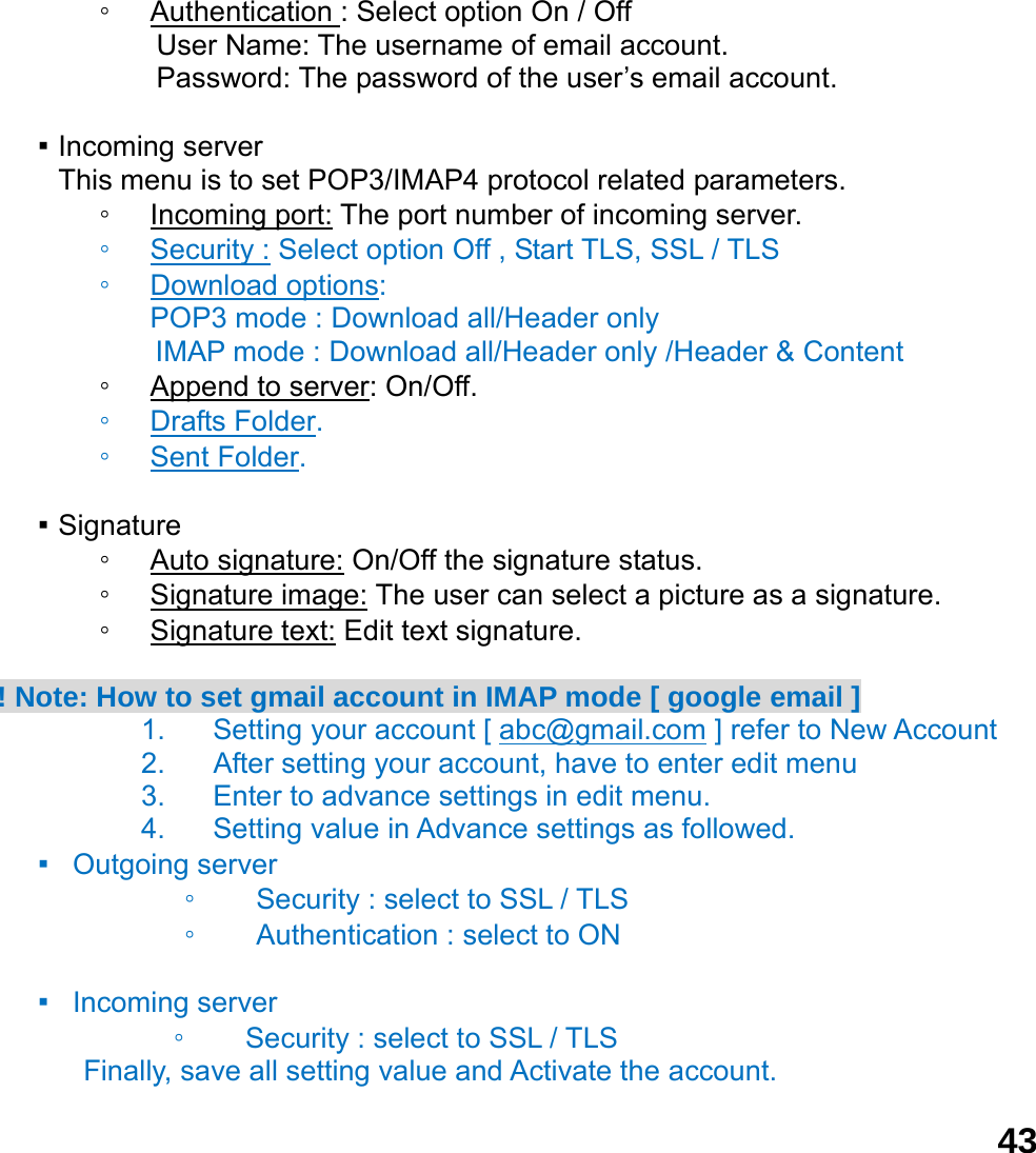  43◦ Authentication : Select option On / Off User Name: The username of email account. Password: The password of the user&rsquo;s email account.  ▪ Incoming server This menu is to set POP3/IMAP4 protocol related parameters. ◦ Incoming port: The port number of incoming server. ◦ Security : Select option Off , Start TLS, SSL / TLS ◦ Download options:  POP3 mode : Download all/Header only IMAP mode : Download all/Header only /Header &amp; Content   ◦ Append to server: On/Off. ◦ Drafts Folder. ◦ Sent Folder.  ▪ Signature ◦ Auto signature: On/Off the signature status. ◦ Signature image: The user can select a picture as a signature. ◦ Signature text: Edit text signature.  ! Note: How to set gmail account in IMAP mode [ google email ] 1.  Setting your account [ abc@gmail.com ] refer to New Account   2.  After setting your account, have to enter edit menu 3.  Enter to advance settings in edit menu. 4.  Setting value in Advance settings as followed.   ▪  Outgoing server  ◦ Security : select to SSL / TLS   ◦ Authentication : select to ON  ▪  Incoming server  ◦ Security : select to SSL / TLS   Finally, save all setting value and Activate the account.   