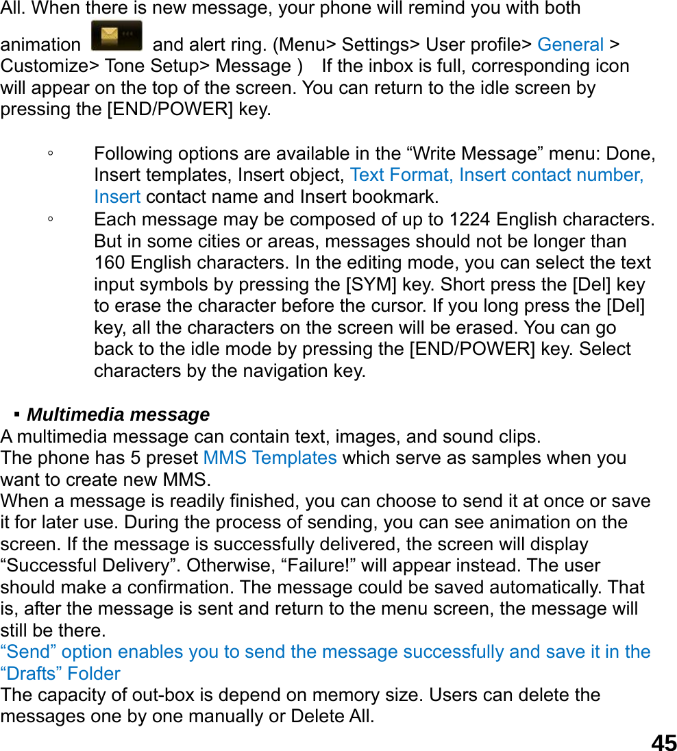  45All. When there is new message, your phone will remind you with both animation   and alert ring. (Menu> Settings> User profile> General > Customize> Tone Setup> Message )    If the inbox is full, corresponding icon will appear on the top of the screen. You can return to the idle screen by pressing the [END/POWER] key.  ◦ Following options are available in the &ldquo;Write Message&rdquo; menu: Done, Insert templates, Insert object, Text Format, Insert contact number, Insert contact name and Insert bookmark. ◦ Each message may be composed of up to 1224 English characters. But in some cities or areas, messages should not be longer than 160 English characters. In the editing mode, you can select the text input symbols by pressing the [SYM] key. Short press the [Del] key to erase the character before the cursor. If you long press the [Del] key, all the characters on the screen will be erased. You can go back to the idle mode by pressing the [END/POWER] key. Select characters by the navigation key.  ▪ Multimedia message A multimedia message can contain text, images, and sound clips. The phone has 5 preset MMS Templates which serve as samples when you want to create new MMS. When a message is readily finished, you can choose to send it at once or save it for later use. During the process of sending, you can see animation on the screen. If the message is successfully delivered, the screen will display &ldquo;Successful Delivery&rdquo;. Otherwise, &ldquo;Failure!&rdquo; will appear instead. The user should make a confirmation. The message could be saved automatically. That is, after the message is sent and return to the menu screen, the message will still be there. &ldquo;Send&rdquo; option enables you to send the message successfully and save it in the &ldquo;Drafts&rdquo; Folder The capacity of out-box is depend on memory size. Users can delete the messages one by one manually or Delete All.   
