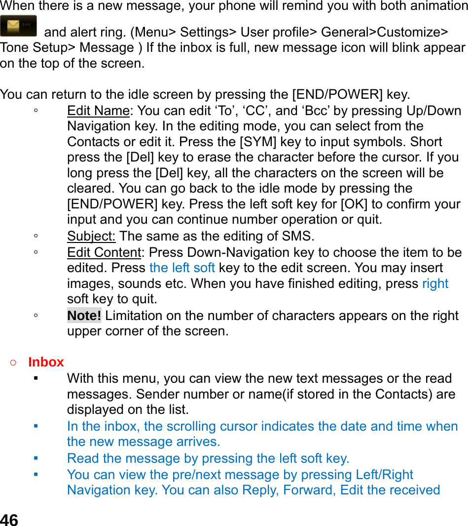  46  When there is a new message, your phone will remind you with both animation   and alert ring. (Menu> Settings> User profile> General>Customize> Tone Setup> Message ) If the inbox is full, new message icon will blink appear on the top of the screen.  You can return to the idle screen by pressing the [END/POWER] key. ◦ Edit Name: You can edit &lsquo;To&rsquo;, &lsquo;CC&rsquo;, and &lsquo;Bcc&rsquo; by pressing Up/Down Navigation key. In the editing mode, you can select from the Contacts or edit it. Press the [SYM] key to input symbols. Short press the [Del] key to erase the character before the cursor. If you long press the [Del] key, all the characters on the screen will be cleared. You can go back to the idle mode by pressing the [END/POWER] key. Press the left soft key for [OK] to confirm your input and you can continue number operation or quit. ◦ Subject: The same as the editing of SMS. ◦ Edit Content: Press Down-Navigation key to choose the item to be edited. Press the left soft key to the edit screen. You may insert images, sounds etc. When you have finished editing, press right soft key to quit.     ◦ Note! Limitation on the number of characters appears on the right upper corner of the screen.  ○ Inbox ▪ With this menu, you can view the new text messages or the read messages. Sender number or name(if stored in the Contacts) are displayed on the list. ▪ In the inbox, the scrolling cursor indicates the date and time when the new message arrives.   ▪ Read the message by pressing the left soft key.   ▪ You can view the pre/next message by pressing Left/Right Navigation key. You can also Reply, Forward, Edit the received 