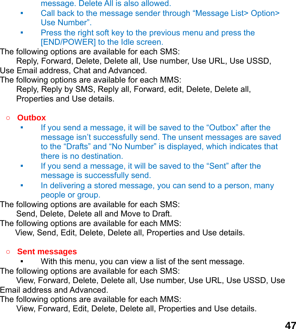  47message. Delete All is also allowed. ▪ Call back to the message sender through &ldquo;Message List> Option> Use Number&rdquo;.   ▪ Press the right soft key to the previous menu and press the [END/POWER] to the Idle screen. The following options are available for each SMS: Reply, Forward, Delete, Delete all, Use number, Use URL, Use USSD, Use Email address, Chat and Advanced.  The following options are available for each MMS:     Reply, Reply by SMS, Reply all, Forward, edit, Delete, Delete all, Properties and Use details.  ○ Outbox  ▪ If you send a message, it will be saved to the &ldquo;Outbox&rdquo; after the message isn&rsquo;t successfully send. The unsent messages are saved to the &ldquo;Drafts&rdquo; and &ldquo;No Number&rdquo; is displayed, which indicates that there is no destination. ▪ If you send a message, it will be saved to the &ldquo;Sent&rdquo; after the message is successfully send.   ▪ In delivering a stored message, you can send to a person, many people or group. The following options are available for each SMS: Send, Delete, Delete all and Move to Draft. The following options are available for each MMS: View, Send, Edit, Delete, Delete all, Properties and Use details.  ○ Sent messages ▪ With this menu, you can view a list of the sent message.   The following options are available for each SMS: View, Forward, Delete, Delete all, Use number, Use URL, Use USSD, Use Email address and Advanced.  The following options are available for each MMS:     View, Forward, Edit, Delete, Delete all, Properties and Use details. 
