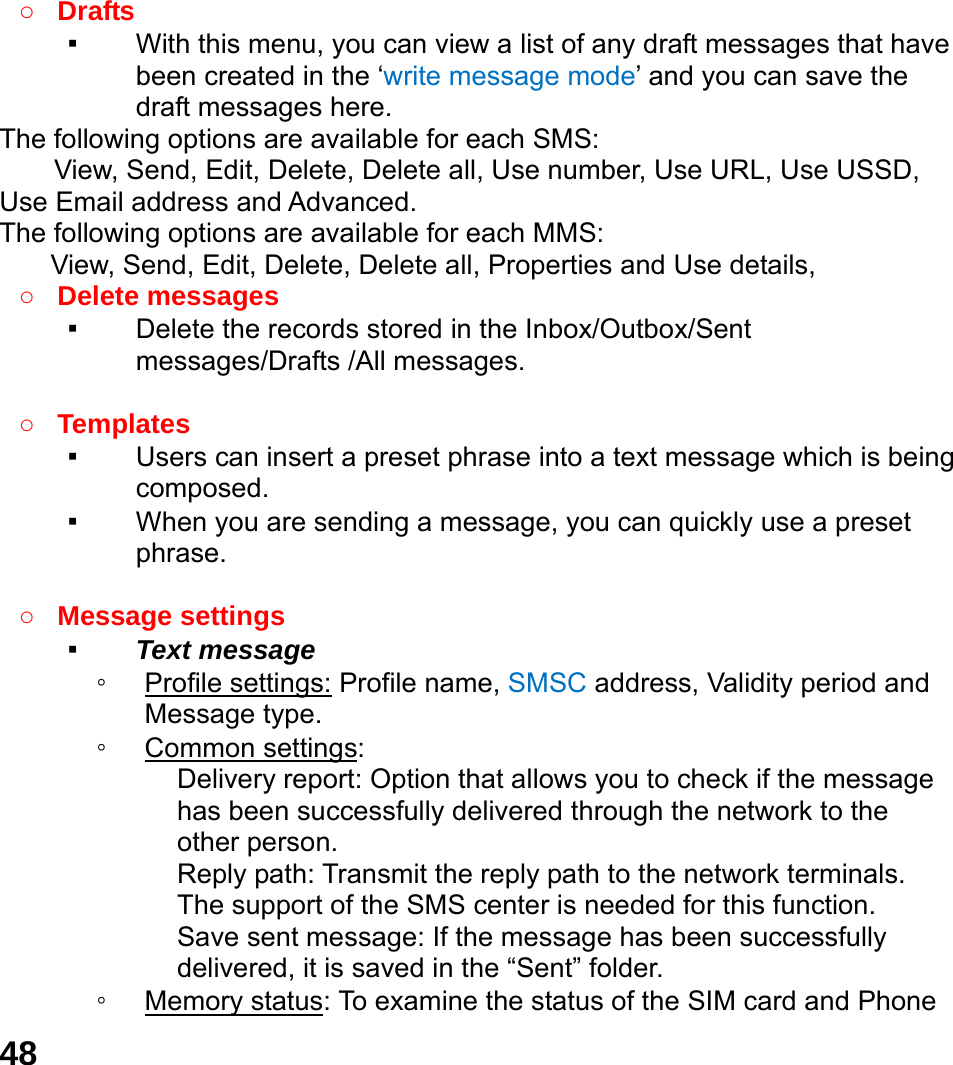  48  ○ Drafts  ▪ With this menu, you can view a list of any draft messages that have been created in the &lsquo;write message mode&rsquo; and you can save the draft messages here. The following options are available for each SMS: View, Send, Edit, Delete, Delete all, Use number, Use URL, Use USSD, Use Email address and Advanced. The following options are available for each MMS: View, Send, Edit, Delete, Delete all, Properties and Use details, ○ Delete messages   ▪ Delete the records stored in the Inbox/Outbox/Sent messages/Drafts /All messages.    ○ Templates  ▪ Users can insert a preset phrase into a text message which is being composed. ▪ When you are sending a message, you can quickly use a preset phrase.   ○ Message settings   ▪ Text message ◦ Profile settings: Profile name, SMSC address, Validity period and Message type. ◦ Common settings: Delivery report: Option that allows you to check if the message has been successfully delivered through the network to the other person. Reply path: Transmit the reply path to the network terminals. The support of the SMS center is needed for this function. Save sent message: If the message has been successfully delivered, it is saved in the &ldquo;Sent&rdquo; folder. ◦ Memory status: To examine the status of the SIM card and Phone 