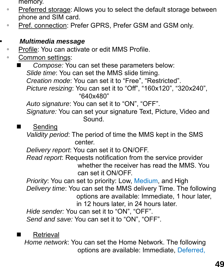  49memory.  ◦ Preferred storage: Allows you to select the default storage between phone and SIM card. ◦ Pref. connection: Prefer GPRS, Prefer GSM and GSM only.  ▪  Multimedia message ◦ Profile: You can activate or edit MMS Profile. ◦ Common settings:  Compose: You can set these parameters below: Slide time: You can set the MMS slide timing. Creation mode: You can set it to &ldquo;Free&rdquo;, &ldquo;Restricted&rdquo;. Picture resizing: You can set it to &ldquo;Off&rdquo;, &ldquo;160x120&rdquo;, &ldquo;320x240&rdquo;, &ldquo;640x480&rdquo; Auto signature: You can set it to &ldquo;ON&rdquo;, &ldquo;OFF&rdquo;. Signature: You can set your signature Text, Picture, Video and            Sound.  Sending Validity period: The period of time the MMS kept in the SMS center. Delivery report: You can set it to ON/OFF. Read report: Requests notification from the service provider whether the receiver has read the MMS. You can set it ON/OFF. Priority: You can set to priority: Low, Medium, and High Delivery time: You can set the MMS delivery Time. The following options are available: Immediate, 1 hour later, in 12 hours later, in 24 hours later. Hide sender: You can set it to &ldquo;ON&rdquo;, &ldquo;OFF&rdquo;. Send and save: You can set it to &ldquo;ON&rdquo;, &ldquo;OFF&rdquo;.   Retrieval Home network: You can set the Home Network. The following options are available: Immediate, Deferred, 