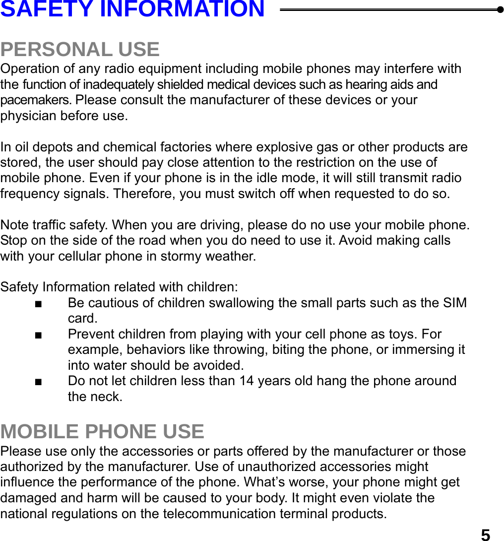  5SAFETY INFORMATION    PERSONAL USE Operation of any radio equipment including mobile phones may interfere with the function of inadequately shielded medical devices such as hearing aids and pacemakers. Please consult the manufacturer of these devices or your physician before use.  In oil depots and chemical factories where explosive gas or other products are stored, the user should pay close attention to the restriction on the use of mobile phone. Even if your phone is in the idle mode, it will still transmit radio frequency signals. Therefore, you must switch off when requested to do so.    Note traffic safety. When you are driving, please do no use your mobile phone. Stop on the side of the road when you do need to use it. Avoid making calls with your cellular phone in stormy weather.  Safety Information related with children:   ■  Be cautious of children swallowing the small parts such as the SIM card. ■  Prevent children from playing with your cell phone as toys. For example, behaviors like throwing, biting the phone, or immersing it into water should be avoided. ■  Do not let children less than 14 years old hang the phone around the neck.  MOBILE PHONE USE Please use only the accessories or parts offered by the manufacturer or those authorized by the manufacturer. Use of unauthorized accessories might influence the performance of the phone. What&rsquo;s worse, your phone might get damaged and harm will be caused to your body. It might even violate the national regulations on the telecommunication terminal products. 