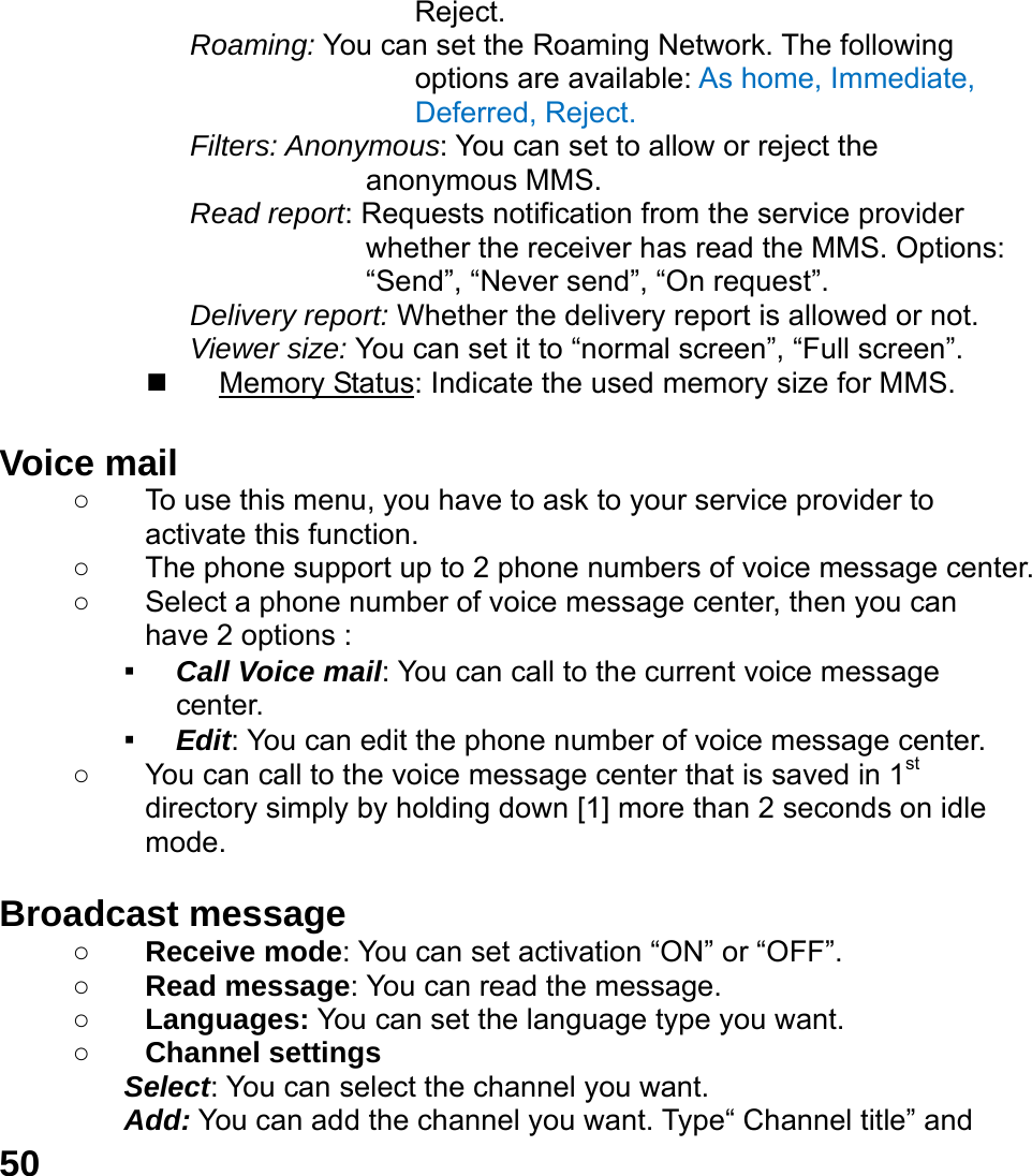  50 Reject. Roaming: You can set the Roaming Network. The following options are available: As home, Immediate, Deferred, Reject. Filters: Anonymous: You can set to allow or reject the anonymous MMS. Read report: Requests notification from the service provider whether the receiver has read the MMS. Options: &ldquo;Send&rdquo;, &ldquo;Never send&rdquo;, &ldquo;On request&rdquo;. Delivery report: Whether the delivery report is allowed or not. Viewer size: You can set it to &ldquo;normal screen&rdquo;, &ldquo;Full screen&rdquo;.  Memory Status: Indicate the used memory size for MMS.  Voice mail     ○  To use this menu, you have to ask to your service provider to activate this function. ○  The phone support up to 2 phone numbers of voice message center. ○  Select a phone number of voice message center, then you can have 2 options : ▪ Call Voice mail: You can call to the current voice message center. ▪ Edit: You can edit the phone number of voice message center. ○  You can call to the voice message center that is saved in 1st directory simply by holding down [1] more than 2 seconds on idle mode.  Broadcast message   ○ Receive mode: You can set activation &ldquo;ON&rdquo; or &ldquo;OFF&rdquo;. ○ Read message: You can read the message. ○ Languages: You can set the language type you want. ○ Channel settings Select: You can select the channel you want. Add: You can add the channel you want. Type&ldquo; Channel title&rdquo; and 