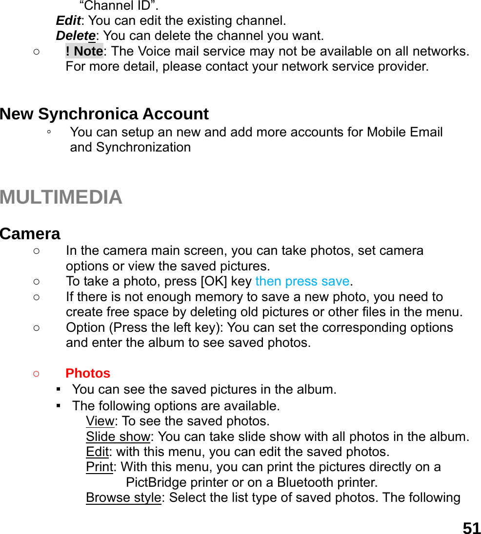  51&ldquo;Channel ID&rdquo;. Edit: You can edit the existing channel. Delete: You can delete the channel you want. ○ ! Note: The Voice mail service may not be available on all networks. For more detail, please contact your network service provider.  New Synchronica Account ◦ You can setup an new and add more accounts for Mobile Email       and Synchronization   MULTIMEDIA   Camera  ○  In the camera main screen, you can take photos, set camera options or view the saved pictures. ○  To take a photo, press [OK] key then press save. ○  If there is not enough memory to save a new photo, you need to create free space by deleting old pictures or other files in the menu. ○  Option (Press the left key): You can set the corresponding options and enter the album to see saved photos.  ○ Photos  ▪   You can see the saved pictures in the album. ▪   The following options are available. View: To see the saved photos. Slide show: You can take slide show with all photos in the album. Edit: with this menu, you can edit the saved photos. Print: With this menu, you can print the pictures directly on a PictBridge printer or on a Bluetooth printer. Browse style: Select the list type of saved photos. The following 