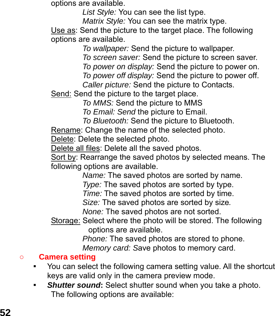  52 options are available.   List Style: You can see the list type. Matrix Style: You can see the matrix type. Use as: Send the picture to the target place. The following options are available. To wallpaper: Send the picture to wallpaper. To screen saver: Send the picture to screen saver. To power on display: Send the picture to power on. To power off display: Send the picture to power off. Caller picture: Send the picture to Contacts. Send: Send the picture to the target place.   To MMS: Send the picture to MMS To Email: Send the picture to Email. To Bluetooth: Send the picture to Bluetooth. Rename: Change the name of the selected photo. Delete: Delete the selected photo. Delete all files: Delete all the saved photos. Sort by: Rearrange the saved photos by selected means. The following options are available. Name: The saved photos are sorted by name. Type: The saved photos are sorted by type. Time: The saved photos are sorted by time. Size: The saved photos are sorted by size. None: The saved photos are not sorted. Storage: Select where the photo will be stored. The following options are available.   Phone: The saved photos are stored to phone. Memory card: Save photos to memory card. ○ Camera setting   ▪ You can select the following camera setting value. All the shortcut keys are valid only in the camera preview mode. ▪ Shutter sound: Select shutter sound when you take a photo. The following options are available: 
